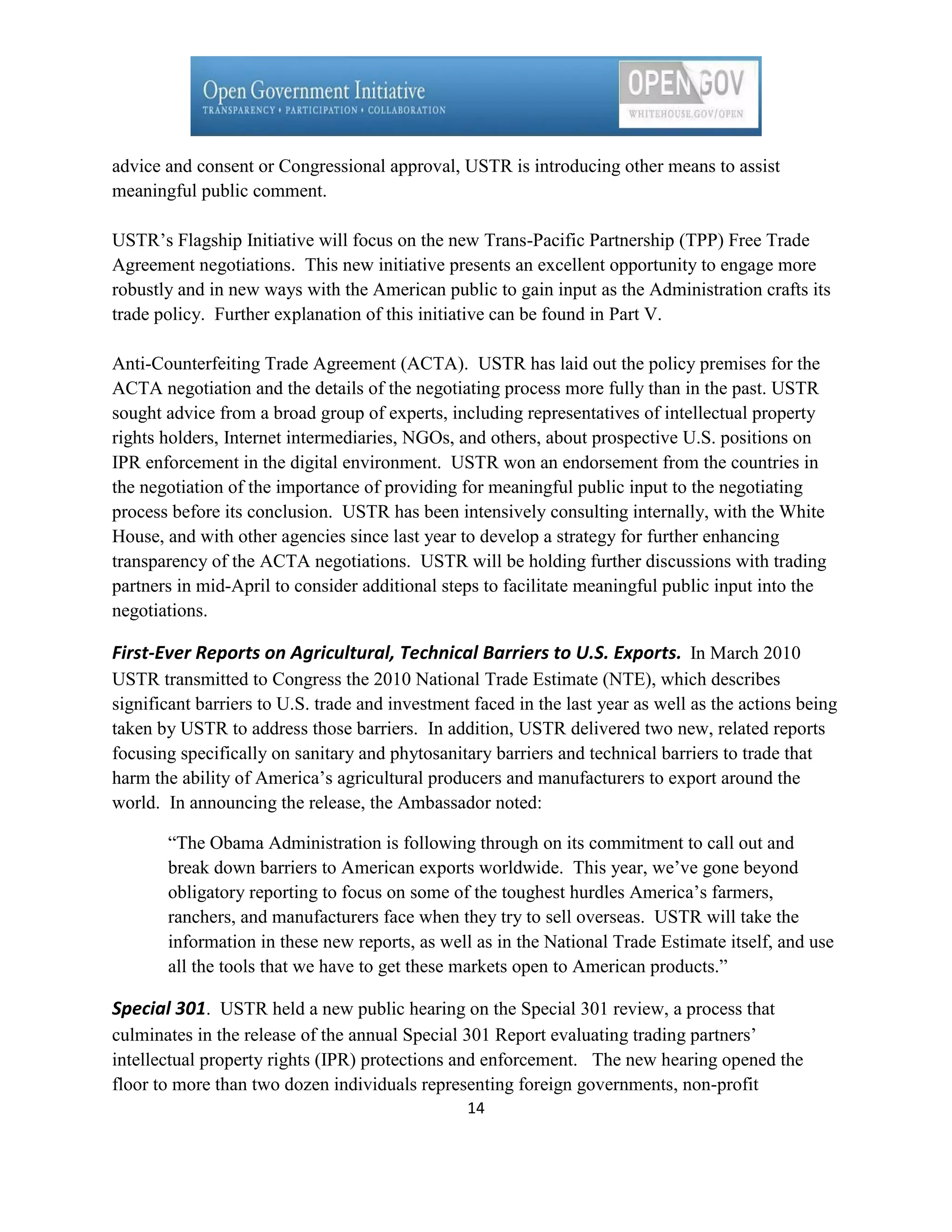 advice and consent or Congressional approval, USTR is introducing other means to assist
meaningful public comment.

USTR’s Flagship Initiative will focus on the new Trans-Pacific Partnership (TPP) Free Trade
Agreement negotiations. This new initiative presents an excellent opportunity to engage more
robustly and in new ways with the American public to gain input as the Administration crafts its
trade policy. Further explanation of this initiative can be found in Part V.

Anti-Counterfeiting Trade Agreement (ACTA). USTR has laid out the policy premises for the
ACTA negotiation and the details of the negotiating process more fully than in the past. USTR
sought advice from a broad group of experts, including representatives of intellectual property
rights holders, Internet intermediaries, NGOs, and others, about prospective U.S. positions on
IPR enforcement in the digital environment. USTR won an endorsement from the countries in
the negotiation of the importance of providing for meaningful public input to the negotiating
process before its conclusion. USTR has been intensively consulting internally, with the White
House, and with other agencies since last year to develop a strategy for further enhancing
transparency of the ACTA negotiations. USTR will be holding further discussions with trading
partners in mid-April to consider additional steps to facilitate meaningful public input into the
negotiations.

First-Ever Reports on Agricultural, Technical Barriers to U.S. Exports. In March 2010
USTR transmitted to Congress the 2010 National Trade Estimate (NTE), which describes
significant barriers to U.S. trade and investment faced in the last year as well as the actions being
taken by USTR to address those barriers. In addition, USTR delivered two new, related reports
focusing specifically on sanitary and phytosanitary barriers and technical barriers to trade that
harm the ability of America’s agricultural producers and manufacturers to export around the
world. In announcing the release, the Ambassador noted:

       ―The Obama Administration is following through on its commitment to call out and
       break down barriers to American exports worldwide. This year, we’ve gone beyond
       obligatory reporting to focus on some of the toughest hurdles America’s farmers,
       ranchers, and manufacturers face when they try to sell overseas. USTR will take the
       information in these new reports, as well as in the National Trade Estimate itself, and use
       all the tools that we have to get these markets open to American products.‖

Special 301. USTR held a new public hearing on the Special 301 review, a process that
culminates in the release of the annual Special 301 Report evaluating trading partners’
intellectual property rights (IPR) protections and enforcement. The new hearing opened the
floor to more than two dozen individuals representing foreign governments, non-profit
                                                 14
 