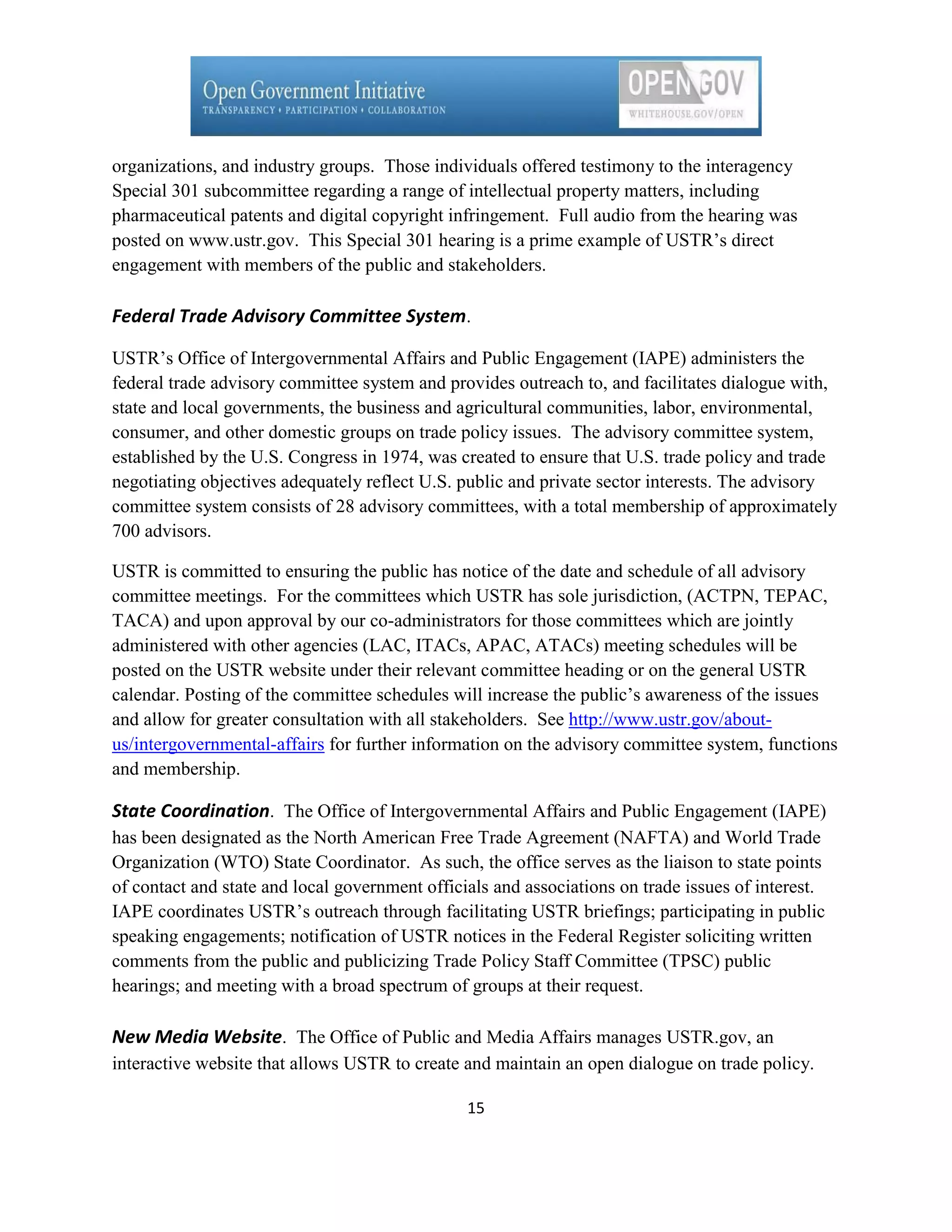 organizations, and industry groups. Those individuals offered testimony to the interagency
Special 301 subcommittee regarding a range of intellectual property matters, including
pharmaceutical patents and digital copyright infringement. Full audio from the hearing was
posted on www.ustr.gov. This Special 301 hearing is a prime example of USTR’s direct
engagement with members of the public and stakeholders.

Federal Trade Advisory Committee System.

USTR’s Office of Intergovernmental Affairs and Public Engagement (IAPE) administers the
federal trade advisory committee system and provides outreach to, and facilitates dialogue with,
state and local governments, the business and agricultural communities, labor, environmental,
consumer, and other domestic groups on trade policy issues. The advisory committee system,
established by the U.S. Congress in 1974, was created to ensure that U.S. trade policy and trade
negotiating objectives adequately reflect U.S. public and private sector interests. The advisory
committee system consists of 28 advisory committees, with a total membership of approximately
700 advisors.

USTR is committed to ensuring the public has notice of the date and schedule of all advisory
committee meetings. For the committees which USTR has sole jurisdiction, (ACTPN, TEPAC,
TACA) and upon approval by our co-administrators for those committees which are jointly
administered with other agencies (LAC, ITACs, APAC, ATACs) meeting schedules will be
posted on the USTR website under their relevant committee heading or on the general USTR
calendar. Posting of the committee schedules will increase the public’s awareness of the issues
and allow for greater consultation with all stakeholders. See http://www.ustr.gov/about-
us/intergovernmental-affairs for further information on the advisory committee system, functions
and membership.

State Coordination. The Office of Intergovernmental Affairs and Public Engagement (IAPE)
has been designated as the North American Free Trade Agreement (NAFTA) and World Trade
Organization (WTO) State Coordinator. As such, the office serves as the liaison to state points
of contact and state and local government officials and associations on trade issues of interest.
IAPE coordinates USTR’s outreach through facilitating USTR briefings; participating in public
speaking engagements; notification of USTR notices in the Federal Register soliciting written
comments from the public and publicizing Trade Policy Staff Committee (TPSC) public
hearings; and meeting with a broad spectrum of groups at their request.

New Media Website. The Office of Public and Media Affairs manages USTR.gov, an
interactive website that allows USTR to create and maintain an open dialogue on trade policy.

                                                15
 