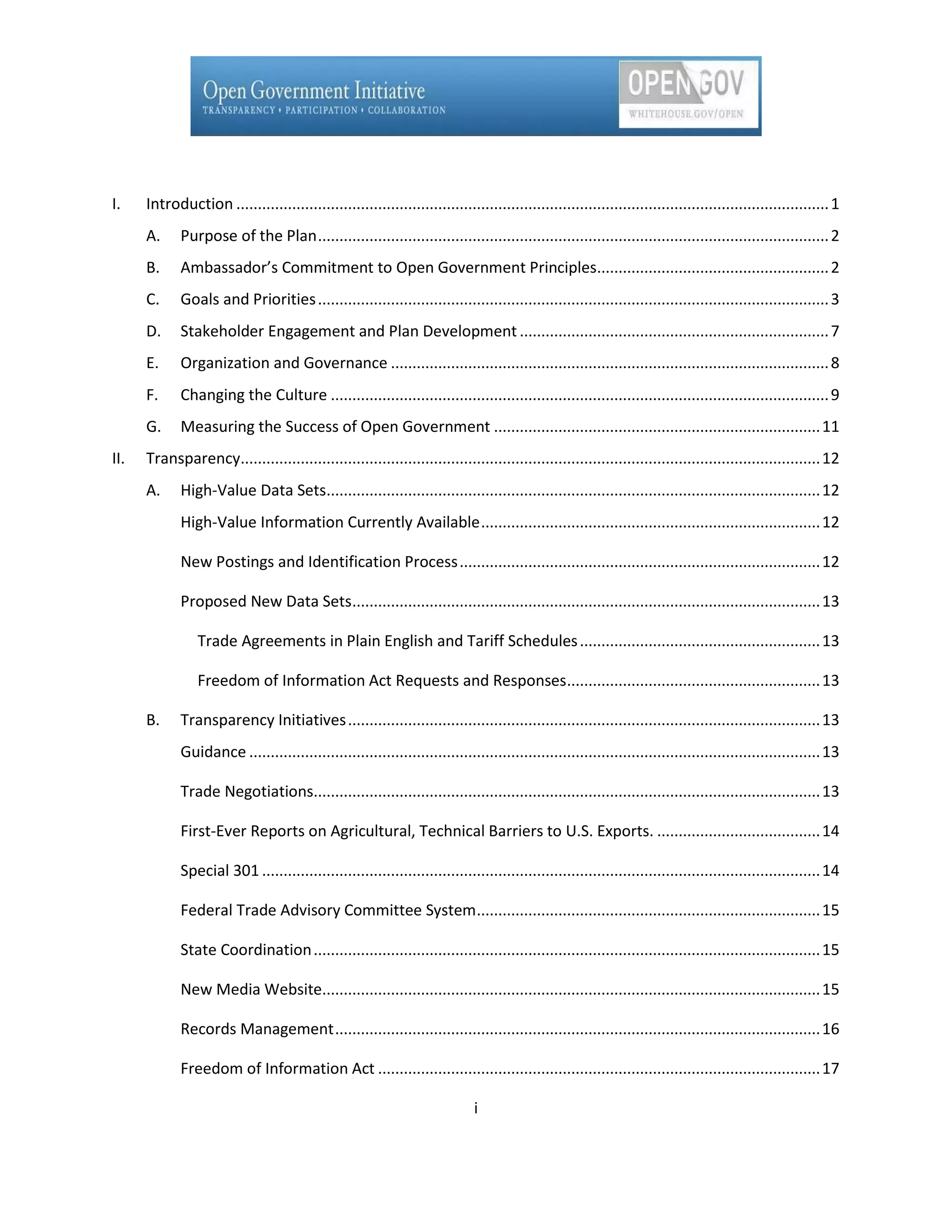 I.    Introduction .......................................................................................................................................... 1
      A.     Purpose of the Plan ....................................................................................................................... 2
      B.     Ambassador’s Commitment to Open Government Principles...................................................... 2
      C.     Goals and Priorities ....................................................................................................................... 3
      D.     Stakeholder Engagement and Plan Development ........................................................................ 7
      E.     Organization and Governance ...................................................................................................... 8
      F.     Changing the Culture .................................................................................................................... 9
      G.     Measuring the Success of Open Government ............................................................................ 11
II.   Transparency....................................................................................................................................... 12
      A.     High-Value Data Sets................................................................................................................... 12
             High-Value Information Currently Available ............................................................................... 12

             New Postings and Identification Process .................................................................................... 12

             Proposed New Data Sets............................................................................................................. 13

                 Trade Agreements in Plain English and Tariff Schedules ........................................................ 13

                 Freedom of Information Act Requests and Responses........................................................... 13

      B.     Transparency Initiatives .............................................................................................................. 13
             Guidance ..................................................................................................................................... 13

             Trade Negotiations...................................................................................................................... 13

             First-Ever Reports on Agricultural, Technical Barriers to U.S. Exports. ...................................... 14

             Special 301 .................................................................................................................................. 14

             Federal Trade Advisory Committee System ................................................................................ 15

             State Coordination ...................................................................................................................... 15

             New Media Website.................................................................................................................... 15

             Records Management ................................................................................................................. 16

             Freedom of Information Act ....................................................................................................... 17

                                                                              i
 