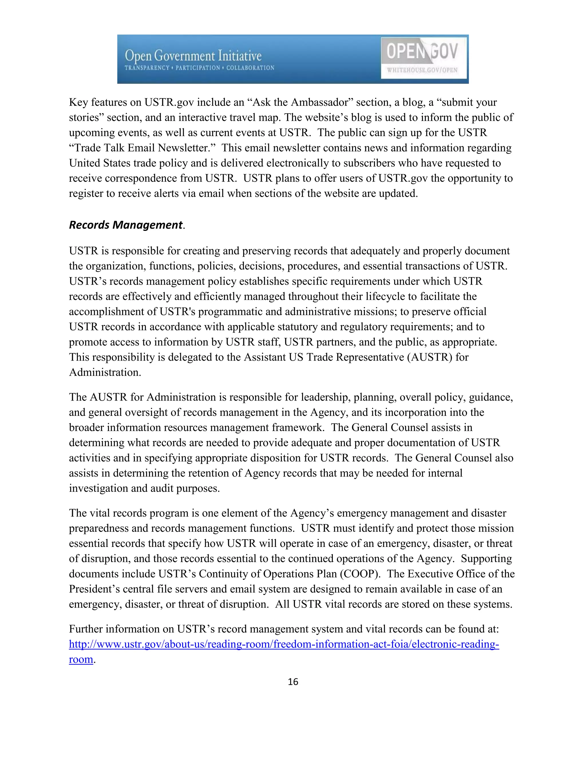 Key features on USTR.gov include an ―Ask the Ambassador‖ section, a blog, a ―submit your
stories‖ section, and an interactive travel map. The website’s blog is used to inform the public of
upcoming events, as well as current events at USTR. The public can sign up for the USTR
―Trade Talk Email Newsletter.‖ This email newsletter contains news and information regarding
United States trade policy and is delivered electronically to subscribers who have requested to
receive correspondence from USTR. USTR plans to offer users of USTR.gov the opportunity to
register to receive alerts via email when sections of the website are updated.

Records Management.

USTR is responsible for creating and preserving records that adequately and properly document
the organization, functions, policies, decisions, procedures, and essential transactions of USTR.
USTR’s records management policy establishes specific requirements under which USTR
records are effectively and efficiently managed throughout their lifecycle to facilitate the
accomplishment of USTR's programmatic and administrative missions; to preserve official
USTR records in accordance with applicable statutory and regulatory requirements; and to
promote access to information by USTR staff, USTR partners, and the public, as appropriate.
This responsibility is delegated to the Assistant US Trade Representative (AUSTR) for
Administration.

The AUSTR for Administration is responsible for leadership, planning, overall policy, guidance,
and general oversight of records management in the Agency, and its incorporation into the
broader information resources management framework. The General Counsel assists in
determining what records are needed to provide adequate and proper documentation of USTR
activities and in specifying appropriate disposition for USTR records. The General Counsel also
assists in determining the retention of Agency records that may be needed for internal
investigation and audit purposes.

The vital records program is one element of the Agency’s emergency management and disaster
preparedness and records management functions. USTR must identify and protect those mission
essential records that specify how USTR will operate in case of an emergency, disaster, or threat
of disruption, and those records essential to the continued operations of the Agency. Supporting
documents include USTR’s Continuity of Operations Plan (COOP). The Executive Office of the
President’s central file servers and email system are designed to remain available in case of an
emergency, disaster, or threat of disruption. All USTR vital records are stored on these systems.

Further information on USTR’s record management system and vital records can be found at:
http://www.ustr.gov/about-us/reading-room/freedom-information-act-foia/electronic-reading-
room.
                                                16
 