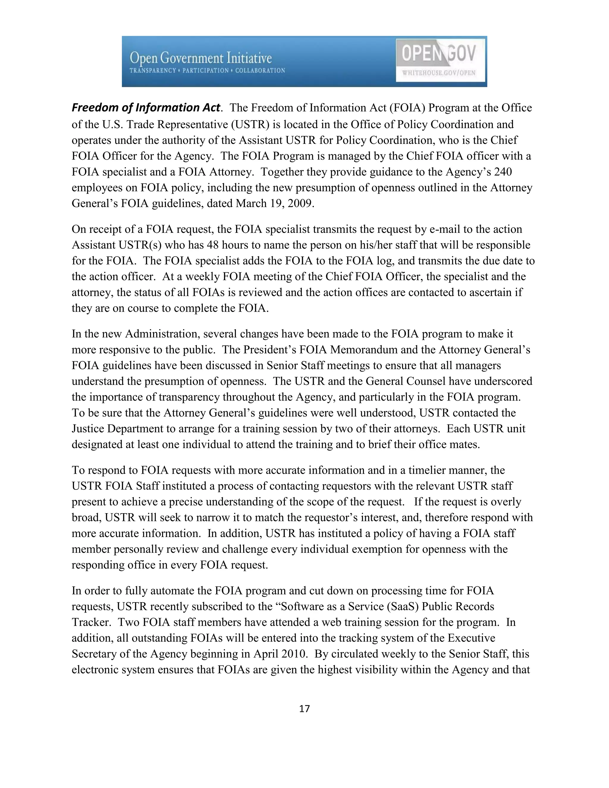 Freedom of Information Act. The Freedom of Information Act (FOIA) Program at the Office
of the U.S. Trade Representative (USTR) is located in the Office of Policy Coordination and
operates under the authority of the Assistant USTR for Policy Coordination, who is the Chief
FOIA Officer for the Agency. The FOIA Program is managed by the Chief FOIA officer with a
FOIA specialist and a FOIA Attorney. Together they provide guidance to the Agency’s 240
employees on FOIA policy, including the new presumption of openness outlined in the Attorney
General’s FOIA guidelines, dated March 19, 2009.

On receipt of a FOIA request, the FOIA specialist transmits the request by e-mail to the action
Assistant USTR(s) who has 48 hours to name the person on his/her staff that will be responsible
for the FOIA. The FOIA specialist adds the FOIA to the FOIA log, and transmits the due date to
the action officer. At a weekly FOIA meeting of the Chief FOIA Officer, the specialist and the
attorney, the status of all FOIAs is reviewed and the action offices are contacted to ascertain if
they are on course to complete the FOIA.

In the new Administration, several changes have been made to the FOIA program to make it
more responsive to the public. The President’s FOIA Memorandum and the Attorney General’s
FOIA guidelines have been discussed in Senior Staff meetings to ensure that all managers
understand the presumption of openness. The USTR and the General Counsel have underscored
the importance of transparency throughout the Agency, and particularly in the FOIA program.
To be sure that the Attorney General’s guidelines were well understood, USTR contacted the
Justice Department to arrange for a training session by two of their attorneys. Each USTR unit
designated at least one individual to attend the training and to brief their office mates.

To respond to FOIA requests with more accurate information and in a timelier manner, the
USTR FOIA Staff instituted a process of contacting requestors with the relevant USTR staff
present to achieve a precise understanding of the scope of the request. If the request is overly
broad, USTR will seek to narrow it to match the requestor’s interest, and, therefore respond with
more accurate information. In addition, USTR has instituted a policy of having a FOIA staff
member personally review and challenge every individual exemption for openness with the
responding office in every FOIA request.

In order to fully automate the FOIA program and cut down on processing time for FOIA
requests, USTR recently subscribed to the ―Software as a Service (SaaS) Public Records
Tracker. Two FOIA staff members have attended a web training session for the program. In
addition, all outstanding FOIAs will be entered into the tracking system of the Executive
Secretary of the Agency beginning in April 2010. By circulated weekly to the Senior Staff, this
electronic system ensures that FOIAs are given the highest visibility within the Agency and that


                                                17
 