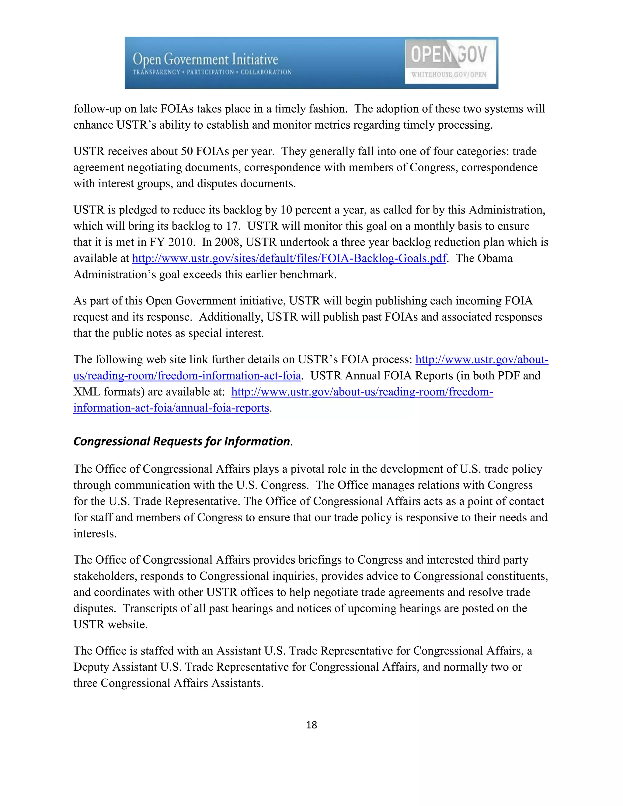 follow-up on late FOIAs takes place in a timely fashion. The adoption of these two systems will
enhance USTR’s ability to establish and monitor metrics regarding timely processing.

USTR receives about 50 FOIAs per year. They generally fall into one of four categories: trade
agreement negotiating documents, correspondence with members of Congress, correspondence
with interest groups, and disputes documents.

USTR is pledged to reduce its backlog by 10 percent a year, as called for by this Administration,
which will bring its backlog to 17. USTR will monitor this goal on a monthly basis to ensure
that it is met in FY 2010. In 2008, USTR undertook a three year backlog reduction plan which is
available at http://www.ustr.gov/sites/default/files/FOIA-Backlog-Goals.pdf. The Obama
Administration’s goal exceeds this earlier benchmark.

As part of this Open Government initiative, USTR will begin publishing each incoming FOIA
request and its response. Additionally, USTR will publish past FOIAs and associated responses
that the public notes as special interest.

The following web site link further details on USTR’s FOIA process: http://www.ustr.gov/about-
us/reading-room/freedom-information-act-foia. USTR Annual FOIA Reports (in both PDF and
XML formats) are available at: http://www.ustr.gov/about-us/reading-room/freedom-
information-act-foia/annual-foia-reports.

Congressional Requests for Information.

The Office of Congressional Affairs plays a pivotal role in the development of U.S. trade policy
through communication with the U.S. Congress. The Office manages relations with Congress
for the U.S. Trade Representative. The Office of Congressional Affairs acts as a point of contact
for staff and members of Congress to ensure that our trade policy is responsive to their needs and
interests.

The Office of Congressional Affairs provides briefings to Congress and interested third party
stakeholders, responds to Congressional inquiries, provides advice to Congressional constituents,
and coordinates with other USTR offices to help negotiate trade agreements and resolve trade
disputes. Transcripts of all past hearings and notices of upcoming hearings are posted on the
USTR website.

The Office is staffed with an Assistant U.S. Trade Representative for Congressional Affairs, a
Deputy Assistant U.S. Trade Representative for Congressional Affairs, and normally two or
three Congressional Affairs Assistants.


                                                18
 