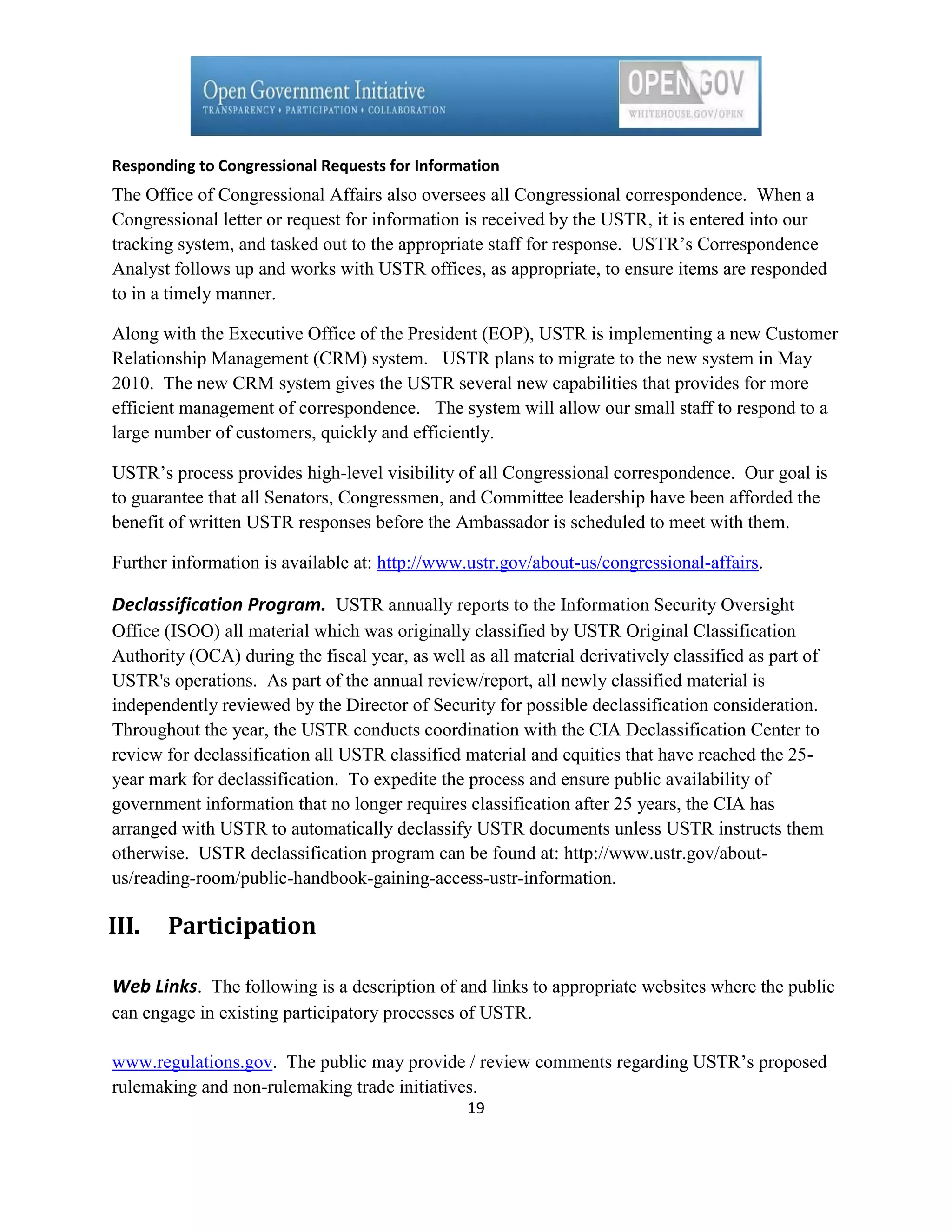 Responding to Congressional Requests for Information
The Office of Congressional Affairs also oversees all Congressional correspondence. When a
Congressional letter or request for information is received by the USTR, it is entered into our
tracking system, and tasked out to the appropriate staff for response. USTR’s Correspondence
Analyst follows up and works with USTR offices, as appropriate, to ensure items are responded
to in a timely manner.

Along with the Executive Office of the President (EOP), USTR is implementing a new Customer
Relationship Management (CRM) system. USTR plans to migrate to the new system in May
2010. The new CRM system gives the USTR several new capabilities that provides for more
efficient management of correspondence. The system will allow our small staff to respond to a
large number of customers, quickly and efficiently.

USTR’s process provides high-level visibility of all Congressional correspondence. Our goal is
to guarantee that all Senators, Congressmen, and Committee leadership have been afforded the
benefit of written USTR responses before the Ambassador is scheduled to meet with them.

Further information is available at: http://www.ustr.gov/about-us/congressional-affairs.

Declassification Program. USTR annually reports to the Information Security Oversight
Office (ISOO) all material which was originally classified by USTR Original Classification
Authority (OCA) during the fiscal year, as well as all material derivatively classified as part of
USTR's operations. As part of the annual review/report, all newly classified material is
independently reviewed by the Director of Security for possible declassification consideration.
Throughout the year, the USTR conducts coordination with the CIA Declassification Center to
review for declassification all USTR classified material and equities that have reached the 25-
year mark for declassification. To expedite the process and ensure public availability of
government information that no longer requires classification after 25 years, the CIA has
arranged with USTR to automatically declassify USTR documents unless USTR instructs them
otherwise. USTR declassification program can be found at: http://www.ustr.gov/about-
us/reading-room/public-handbook-gaining-access-ustr-information.

III.   Participation

Web Links. The following is a description of and links to appropriate websites where the public
can engage in existing participatory processes of USTR.

www.regulations.gov. The public may provide / review comments regarding USTR’s proposed
rulemaking and non-rulemaking trade initiatives.
                                                19
 