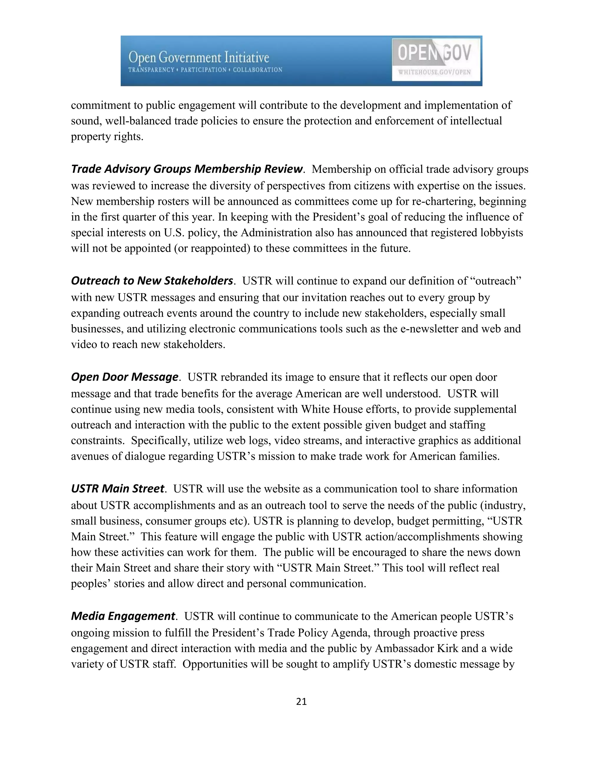commitment to public engagement will contribute to the development and implementation of
sound, well-balanced trade policies to ensure the protection and enforcement of intellectual
property rights.

Trade Advisory Groups Membership Review. Membership on official trade advisory groups
was reviewed to increase the diversity of perspectives from citizens with expertise on the issues.
New membership rosters will be announced as committees come up for re-chartering, beginning
in the first quarter of this year. In keeping with the President’s goal of reducing the influence of
special interests on U.S. policy, the Administration also has announced that registered lobbyists
will not be appointed (or reappointed) to these committees in the future.

Outreach to New Stakeholders. USTR will continue to expand our definition of ―outreach‖
with new USTR messages and ensuring that our invitation reaches out to every group by
expanding outreach events around the country to include new stakeholders, especially small
businesses, and utilizing electronic communications tools such as the e-newsletter and web and
video to reach new stakeholders.

Open Door Message. USTR rebranded its image to ensure that it reflects our open door
message and that trade benefits for the average American are well understood. USTR will
continue using new media tools, consistent with White House efforts, to provide supplemental
outreach and interaction with the public to the extent possible given budget and staffing
constraints. Specifically, utilize web logs, video streams, and interactive graphics as additional
avenues of dialogue regarding USTR’s mission to make trade work for American families.

USTR Main Street. USTR will use the website as a communication tool to share information
about USTR accomplishments and as an outreach tool to serve the needs of the public (industry,
small business, consumer groups etc). USTR is planning to develop, budget permitting, ―USTR
Main Street.‖ This feature will engage the public with USTR action/accomplishments showing
how these activities can work for them. The public will be encouraged to share the news down
their Main Street and share their story with ―USTR Main Street.‖ This tool will reflect real
peoples’ stories and allow direct and personal communication.

Media Engagement. USTR will continue to communicate to the American people USTR’s
ongoing mission to fulfill the President’s Trade Policy Agenda, through proactive press
engagement and direct interaction with media and the public by Ambassador Kirk and a wide
variety of USTR staff. Opportunities will be sought to amplify USTR’s domestic message by


                                                 21
 