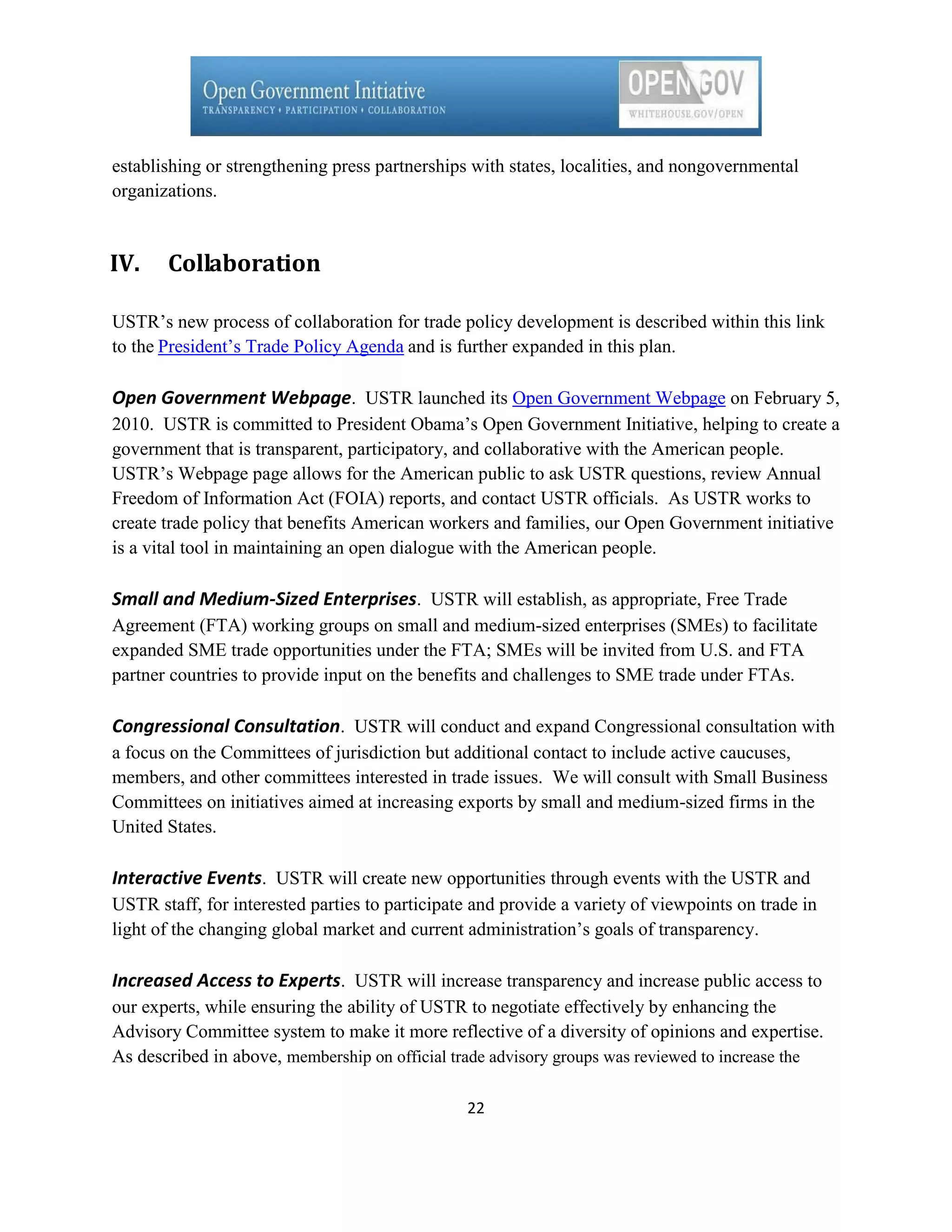 establishing or strengthening press partnerships with states, localities, and nongovernmental
organizations.



IV.    Collaboration

USTR’s new process of collaboration for trade policy development is described within this link
to the President’s Trade Policy Agenda and is further expanded in this plan.

Open Government Webpage. USTR launched its Open Government Webpage on February 5,
2010. USTR is committed to President Obama’s Open Government Initiative, helping to create a
government that is transparent, participatory, and collaborative with the American people.
USTR’s Webpage page allows for the American public to ask USTR questions, review Annual
Freedom of Information Act (FOIA) reports, and contact USTR officials. As USTR works to
create trade policy that benefits American workers and families, our Open Government initiative
is a vital tool in maintaining an open dialogue with the American people.

Small and Medium-Sized Enterprises. USTR will establish, as appropriate, Free Trade
Agreement (FTA) working groups on small and medium-sized enterprises (SMEs) to facilitate
expanded SME trade opportunities under the FTA; SMEs will be invited from U.S. and FTA
partner countries to provide input on the benefits and challenges to SME trade under FTAs.

Congressional Consultation. USTR will conduct and expand Congressional consultation with
a focus on the Committees of jurisdiction but additional contact to include active caucuses,
members, and other committees interested in trade issues. We will consult with Small Business
Committees on initiatives aimed at increasing exports by small and medium-sized firms in the
United States.

Interactive Events. USTR will create new opportunities through events with the USTR and
USTR staff, for interested parties to participate and provide a variety of viewpoints on trade in
light of the changing global market and current administration’s goals of transparency.

Increased Access to Experts. USTR will increase transparency and increase public access to
our experts, while ensuring the ability of USTR to negotiate effectively by enhancing the
Advisory Committee system to make it more reflective of a diversity of opinions and expertise.
As described in above, membership on official trade advisory groups was reviewed to increase the

                                                22
 