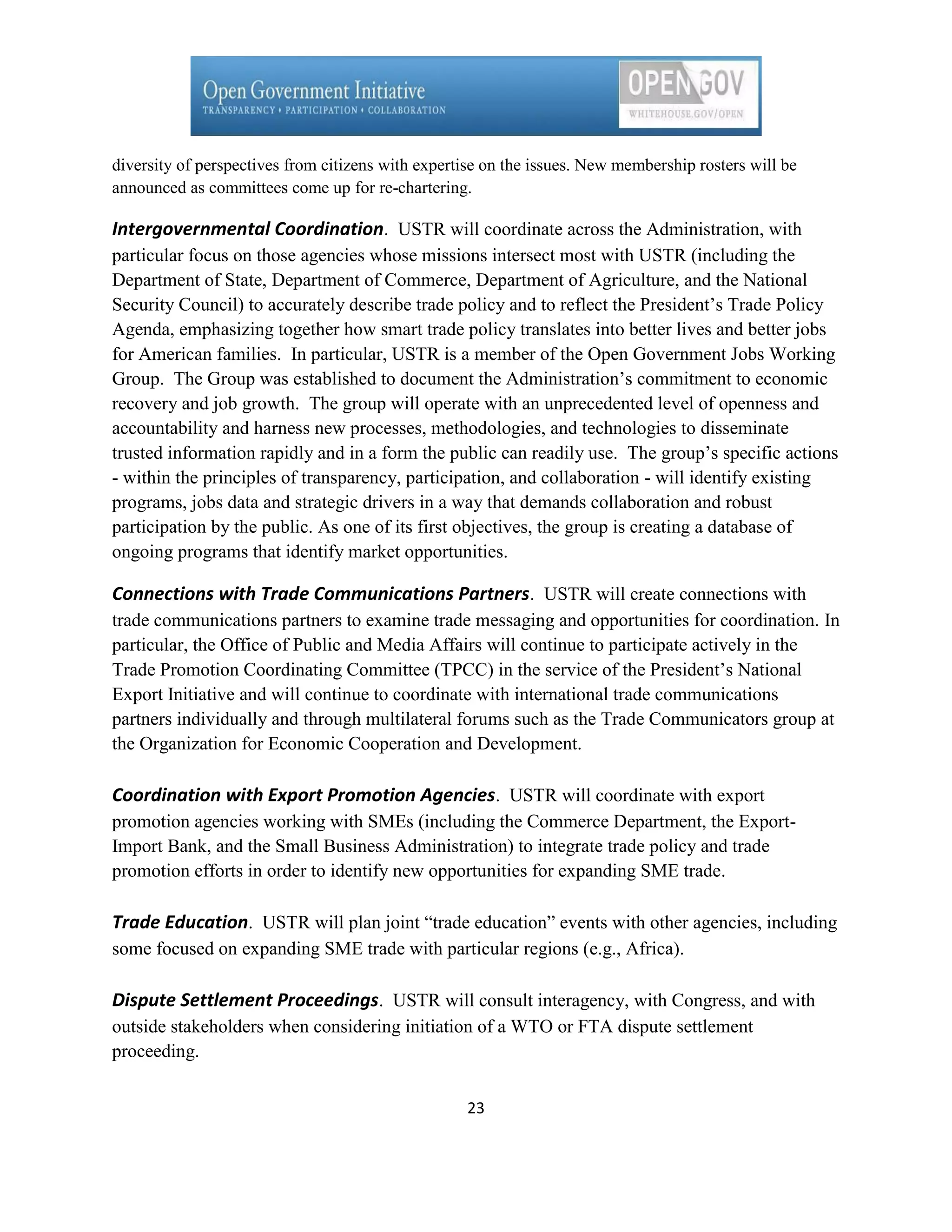 diversity of perspectives from citizens with expertise on the issues. New membership rosters will be
announced as committees come up for re-chartering.

Intergovernmental Coordination. USTR will coordinate across the Administration, with
particular focus on those agencies whose missions intersect most with USTR (including the
Department of State, Department of Commerce, Department of Agriculture, and the National
Security Council) to accurately describe trade policy and to reflect the President’s Trade Policy
Agenda, emphasizing together how smart trade policy translates into better lives and better jobs
for American families. In particular, USTR is a member of the Open Government Jobs Working
Group. The Group was established to document the Administration’s commitment to economic
recovery and job growth. The group will operate with an unprecedented level of openness and
accountability and harness new processes, methodologies, and technologies to disseminate
trusted information rapidly and in a form the public can readily use. The group’s specific actions
- within the principles of transparency, participation, and collaboration - will identify existing
programs, jobs data and strategic drivers in a way that demands collaboration and robust
participation by the public. As one of its first objectives, the group is creating a database of
ongoing programs that identify market opportunities.

Connections with Trade Communications Partners. USTR will create connections with
trade communications partners to examine trade messaging and opportunities for coordination. In
particular, the Office of Public and Media Affairs will continue to participate actively in the
Trade Promotion Coordinating Committee (TPCC) in the service of the President’s National
Export Initiative and will continue to coordinate with international trade communications
partners individually and through multilateral forums such as the Trade Communicators group at
the Organization for Economic Cooperation and Development.

Coordination with Export Promotion Agencies. USTR will coordinate with export
promotion agencies working with SMEs (including the Commerce Department, the Export-
Import Bank, and the Small Business Administration) to integrate trade policy and trade
promotion efforts in order to identify new opportunities for expanding SME trade.

Trade Education. USTR will plan joint ―trade education‖ events with other agencies, including
some focused on expanding SME trade with particular regions (e.g., Africa).

Dispute Settlement Proceedings. USTR will consult interagency, with Congress, and with
outside stakeholders when considering initiation of a WTO or FTA dispute settlement
proceeding.


                                                   23
 