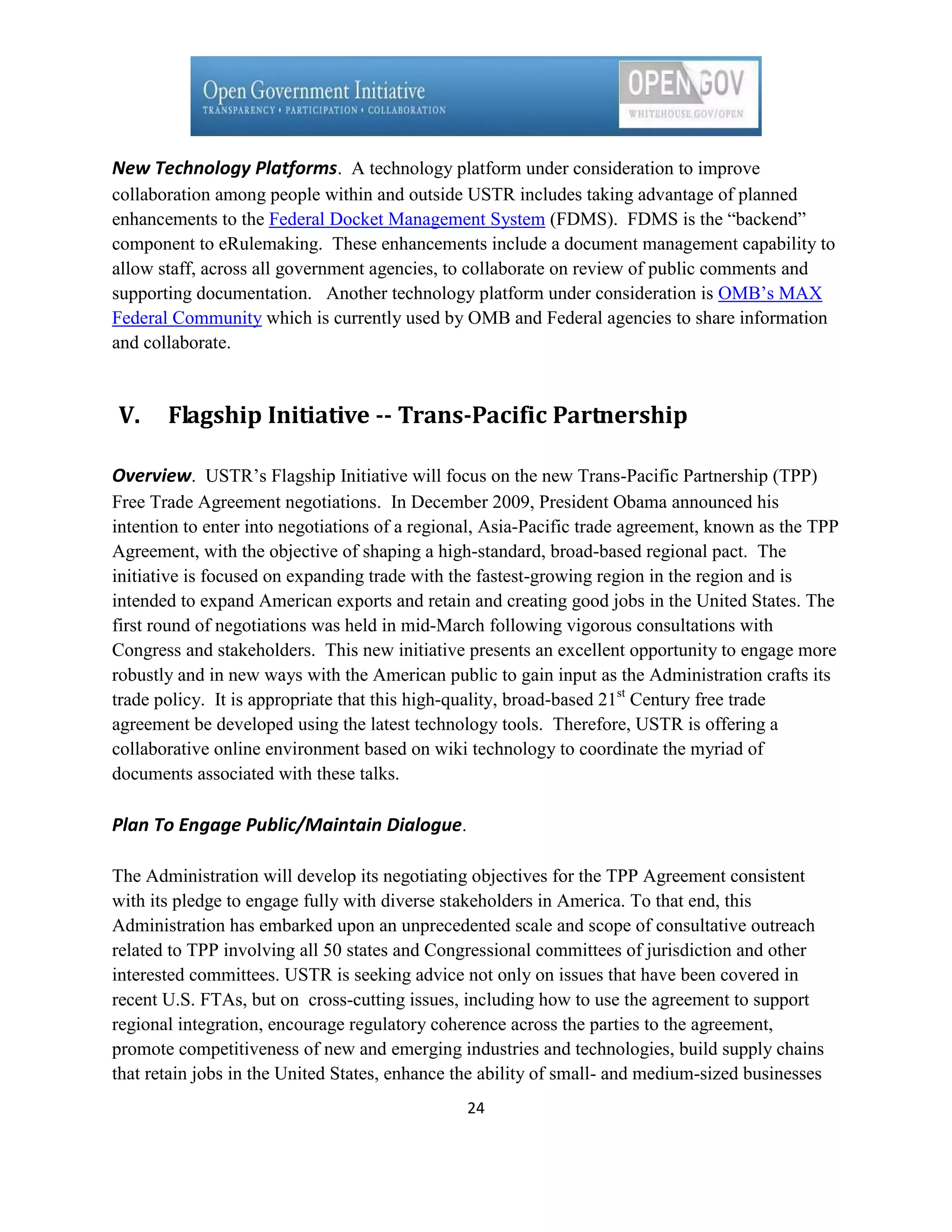New Technology Platforms. A technology platform under consideration to improve
collaboration among people within and outside USTR includes taking advantage of planned
enhancements to the Federal Docket Management System (FDMS). FDMS is the ―backend‖
component to eRulemaking. These enhancements include a document management capability to
allow staff, across all government agencies, to collaborate on review of public comments and
supporting documentation. Another technology platform under consideration is OMB’s MAX
Federal Community which is currently used by OMB and Federal agencies to share information
and collaborate.



V.     Flagship Initiative -- Trans-Pacific Partnership

Overview. USTR’s Flagship Initiative will focus on the new Trans-Pacific Partnership (TPP)
Free Trade Agreement negotiations. In December 2009, President Obama announced his
intention to enter into negotiations of a regional, Asia-Pacific trade agreement, known as the TPP
Agreement, with the objective of shaping a high-standard, broad-based regional pact. The
initiative is focused on expanding trade with the fastest-growing region in the region and is
intended to expand American exports and retain and creating good jobs in the United States. The
first round of negotiations was held in mid-March following vigorous consultations with
Congress and stakeholders. This new initiative presents an excellent opportunity to engage more
robustly and in new ways with the American public to gain input as the Administration crafts its
trade policy. It is appropriate that this high-quality, broad-based 21st Century free trade
agreement be developed using the latest technology tools. Therefore, USTR is offering a
collaborative online environment based on wiki technology to coordinate the myriad of
documents associated with these talks.

Plan To Engage Public/Maintain Dialogue.

The Administration will develop its negotiating objectives for the TPP Agreement consistent
with its pledge to engage fully with diverse stakeholders in America. To that end, this
Administration has embarked upon an unprecedented scale and scope of consultative outreach
related to TPP involving all 50 states and Congressional committees of jurisdiction and other
interested committees. USTR is seeking advice not only on issues that have been covered in
recent U.S. FTAs, but on cross-cutting issues, including how to use the agreement to support
regional integration, encourage regulatory coherence across the parties to the agreement,
promote competitiveness of new and emerging industries and technologies, build supply chains
that retain jobs in the United States, enhance the ability of small- and medium-sized businesses
                                               24
 