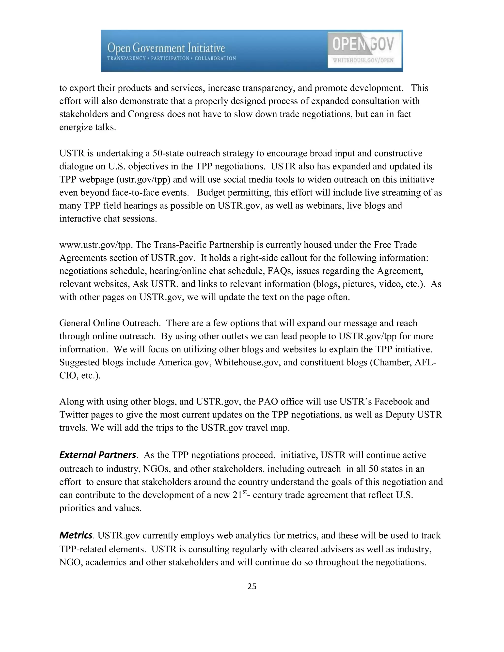 to export their products and services, increase transparency, and promote development. This
effort will also demonstrate that a properly designed process of expanded consultation with
stakeholders and Congress does not have to slow down trade negotiations, but can in fact
energize talks.

USTR is undertaking a 50-state outreach strategy to encourage broad input and constructive
dialogue on U.S. objectives in the TPP negotiations. USTR also has expanded and updated its
TPP webpage (ustr.gov/tpp) and will use social media tools to widen outreach on this initiative
even beyond face-to-face events. Budget permitting, this effort will include live streaming of as
many TPP field hearings as possible on USTR.gov, as well as webinars, live blogs and
interactive chat sessions.

www.ustr.gov/tpp. The Trans-Pacific Partnership is currently housed under the Free Trade
Agreements section of USTR.gov. It holds a right-side callout for the following information:
negotiations schedule, hearing/online chat schedule, FAQs, issues regarding the Agreement,
relevant websites, Ask USTR, and links to relevant information (blogs, pictures, video, etc.). As
with other pages on USTR.gov, we will update the text on the page often.

General Online Outreach. There are a few options that will expand our message and reach
through online outreach. By using other outlets we can lead people to USTR.gov/tpp for more
information. We will focus on utilizing other blogs and websites to explain the TPP initiative.
Suggested blogs include America.gov, Whitehouse.gov, and constituent blogs (Chamber, AFL-
CIO, etc.).

Along with using other blogs, and USTR.gov, the PAO office will use USTR’s Facebook and
Twitter pages to give the most current updates on the TPP negotiations, as well as Deputy USTR
travels. We will add the trips to the USTR.gov travel map.

External Partners. As the TPP negotiations proceed, initiative, USTR will continue active
outreach to industry, NGOs, and other stakeholders, including outreach in all 50 states in an
effort to ensure that stakeholders around the country understand the goals of this negotiation and
can contribute to the development of a new 21st- century trade agreement that reflect U.S.
priorities and values.

Metrics. USTR.gov currently employs web analytics for metrics, and these will be used to track
TPP-related elements. USTR is consulting regularly with cleared advisers as well as industry,
NGO, academics and other stakeholders and will continue do so throughout the negotiations.

                                                25
 