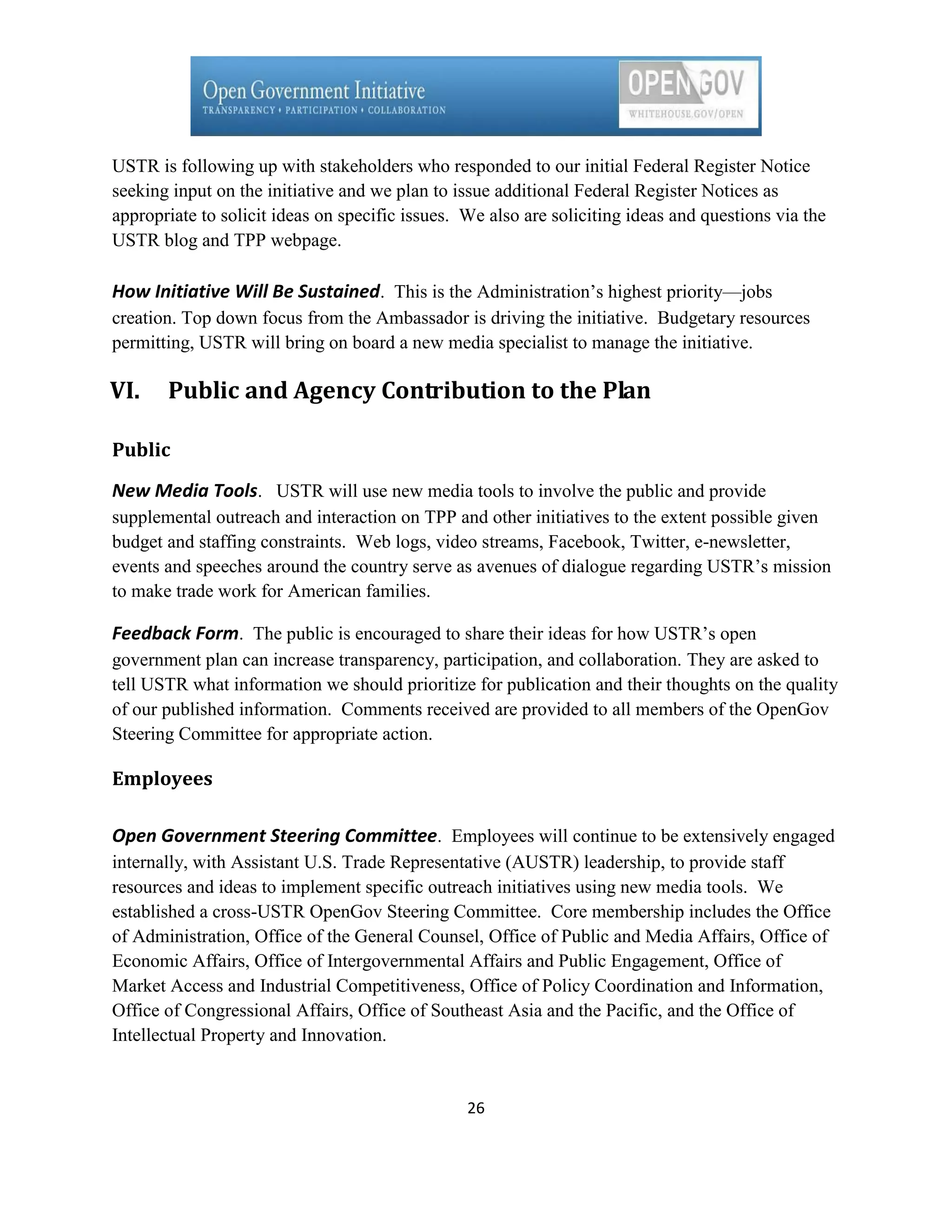 USTR is following up with stakeholders who responded to our initial Federal Register Notice
seeking input on the initiative and we plan to issue additional Federal Register Notices as
appropriate to solicit ideas on specific issues. We also are soliciting ideas and questions via the
USTR blog and TPP webpage.

How Initiative Will Be Sustained. This is the Administration’s highest priority—jobs
creation. Top down focus from the Ambassador is driving the initiative. Budgetary resources
permitting, USTR will bring on board a new media specialist to manage the initiative.

VI.    Public and Agency Contribution to the Plan

Public

New Media Tools. USTR will use new media tools to involve the public and provide
supplemental outreach and interaction on TPP and other initiatives to the extent possible given
budget and staffing constraints. Web logs, video streams, Facebook, Twitter, e-newsletter,
events and speeches around the country serve as avenues of dialogue regarding USTR’s mission
to make trade work for American families.

Feedback Form. The public is encouraged to share their ideas for how USTR’s open
government plan can increase transparency, participation, and collaboration. They are asked to
tell USTR what information we should prioritize for publication and their thoughts on the quality
of our published information. Comments received are provided to all members of the OpenGov
Steering Committee for appropriate action.

Employees

Open Government Steering Committee. Employees will continue to be extensively engaged
internally, with Assistant U.S. Trade Representative (AUSTR) leadership, to provide staff
resources and ideas to implement specific outreach initiatives using new media tools. We
established a cross-USTR OpenGov Steering Committee. Core membership includes the Office
of Administration, Office of the General Counsel, Office of Public and Media Affairs, Office of
Economic Affairs, Office of Intergovernmental Affairs and Public Engagement, Office of
Market Access and Industrial Competitiveness, Office of Policy Coordination and Information,
Office of Congressional Affairs, Office of Southeast Asia and the Pacific, and the Office of
Intellectual Property and Innovation.


                                                 26
 