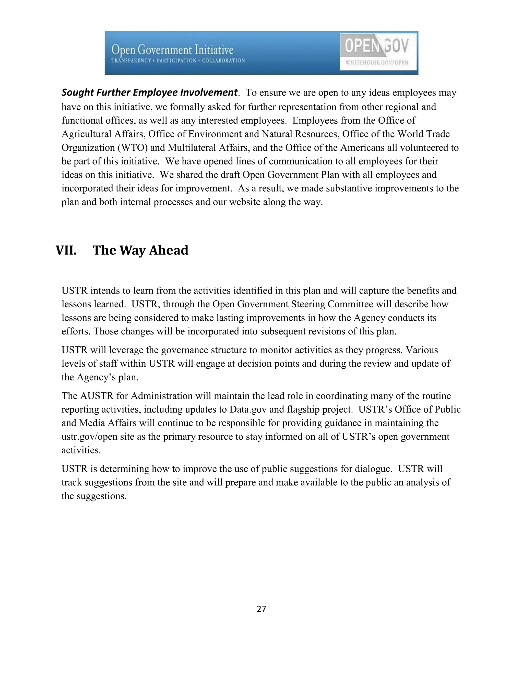 Sought Further Employee Involvement. To ensure we are open to any ideas employees may
 have on this initiative, we formally asked for further representation from other regional and
 functional offices, as well as any interested employees. Employees from the Office of
 Agricultural Affairs, Office of Environment and Natural Resources, Office of the World Trade
 Organization (WTO) and Multilateral Affairs, and the Office of the Americans all volunteered to
 be part of this initiative. We have opened lines of communication to all employees for their
 ideas on this initiative. We shared the draft Open Government Plan with all employees and
 incorporated their ideas for improvement. As a result, we made substantive improvements to the
 plan and both internal processes and our website along the way.



VII.    The Way Ahead

 USTR intends to learn from the activities identified in this plan and will capture the benefits and
 lessons learned. USTR, through the Open Government Steering Committee will describe how
 lessons are being considered to make lasting improvements in how the Agency conducts its
 efforts. Those changes will be incorporated into subsequent revisions of this plan.
 USTR will leverage the governance structure to monitor activities as they progress. Various
 levels of staff within USTR will engage at decision points and during the review and update of
 the Agency’s plan.
 The AUSTR for Administration will maintain the lead role in coordinating many of the routine
 reporting activities, including updates to Data.gov and flagship project. USTR’s Office of Public
 and Media Affairs will continue to be responsible for providing guidance in maintaining the
 ustr.gov/open site as the primary resource to stay informed on all of USTR’s open government
 activities.
 USTR is determining how to improve the use of public suggestions for dialogue. USTR will
 track suggestions from the site and will prepare and make available to the public an analysis of
 the suggestions.




                                                 27
 