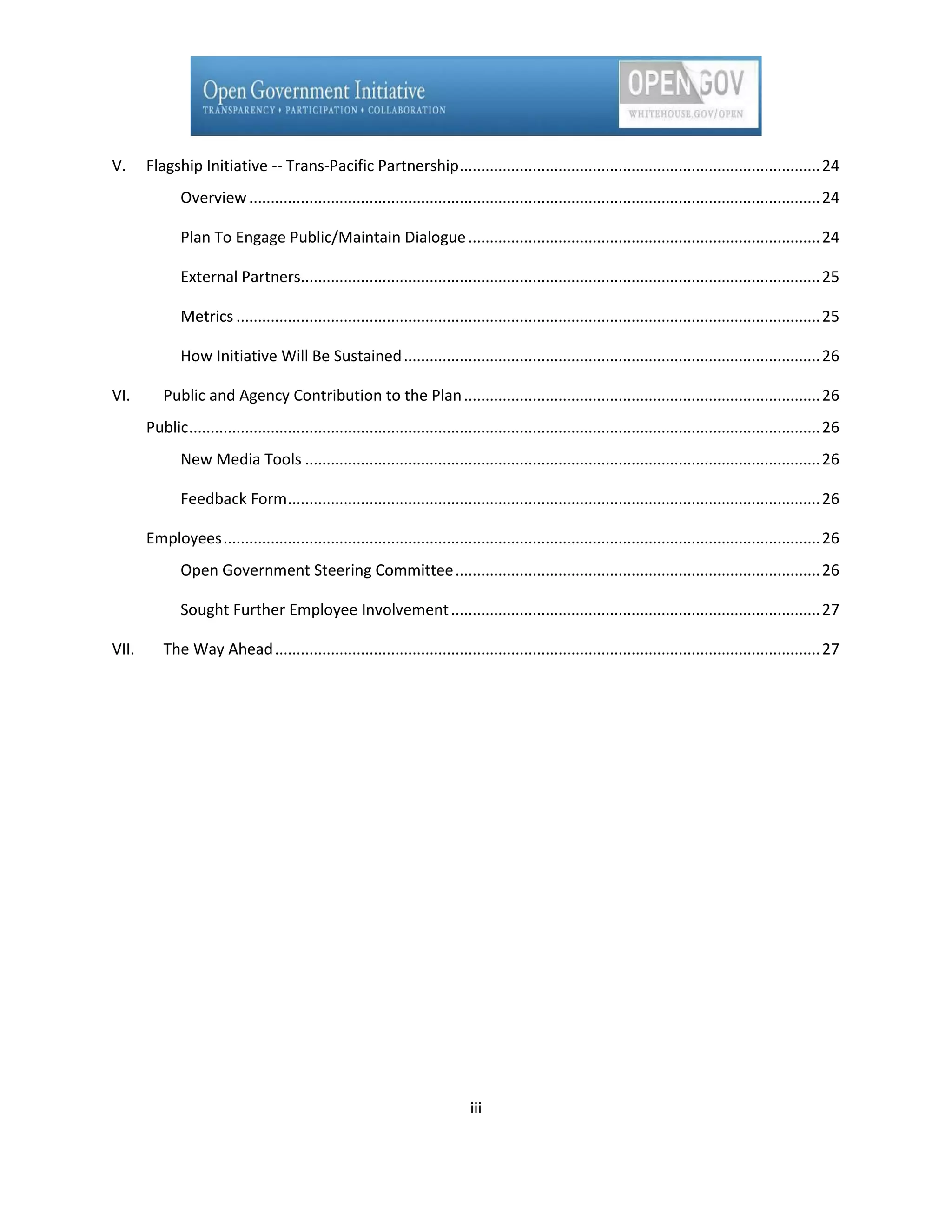 V.     Flagship Initiative -- Trans-Pacific Partnership .................................................................................... 24
              Overview ..................................................................................................................................... 24

              Plan To Engage Public/Maintain Dialogue .................................................................................. 24

              External Partners......................................................................................................................... 25

              Metrics ........................................................................................................................................ 25

              How Initiative Will Be Sustained ................................................................................................. 26

VI.       Public and Agency Contribution to the Plan ................................................................................... 26
       Public ................................................................................................................................................... 26
              New Media Tools ........................................................................................................................ 26

              Feedback Form ............................................................................................................................ 26

       Employees ........................................................................................................................................... 26
              Open Government Steering Committee ..................................................................................... 26

              Sought Further Employee Involvement ...................................................................................... 27

VII.      The Way Ahead ............................................................................................................................... 27




                                                                                iii
 