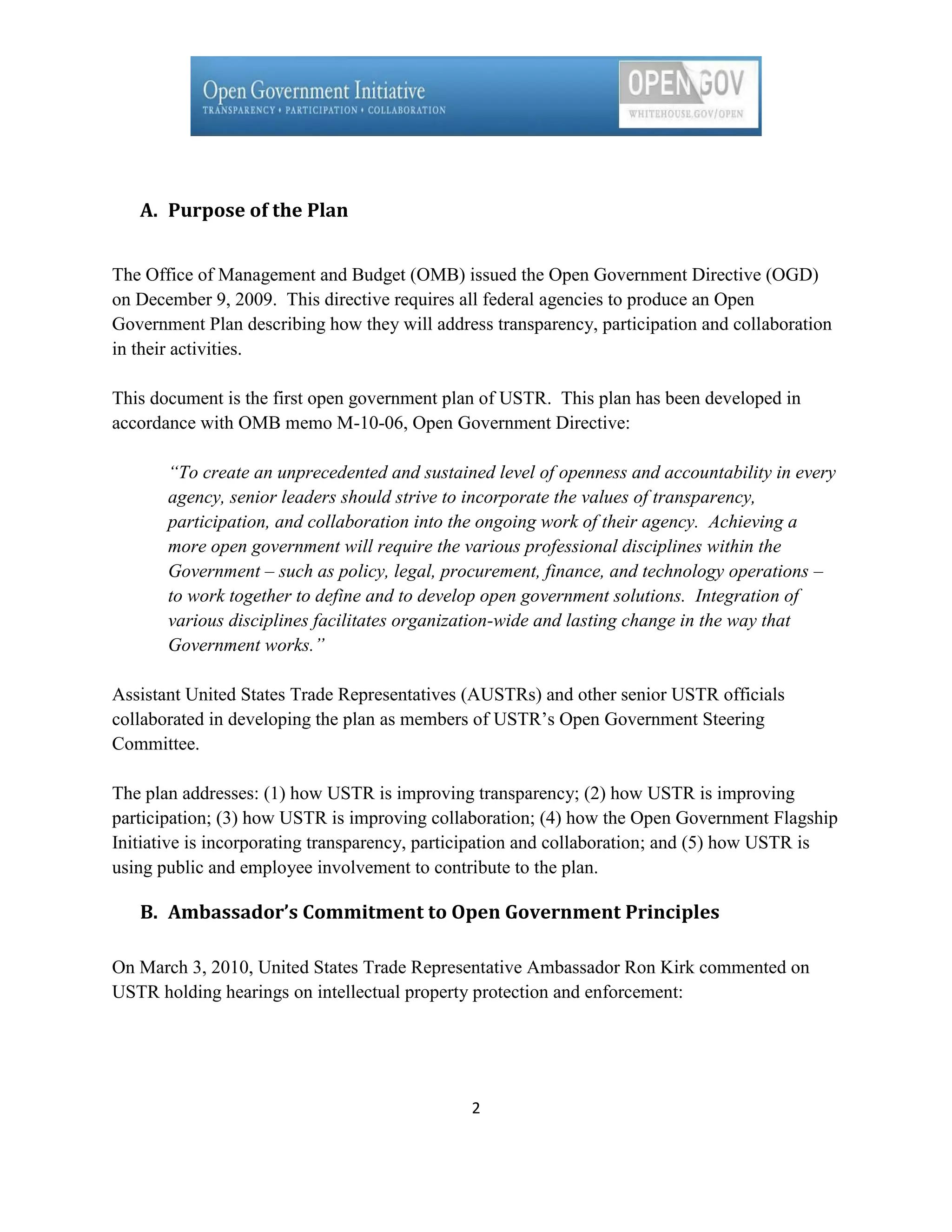 A. Purpose of the Plan


The Office of Management and Budget (OMB) issued the Open Government Directive (OGD)
on December 9, 2009. This directive requires all federal agencies to produce an Open
Government Plan describing how they will address transparency, participation and collaboration
in their activities.

This document is the first open government plan of USTR. This plan has been developed in
accordance with OMB memo M-10-06, Open Government Directive:

       “To create an unprecedented and sustained level of openness and accountability in every
       agency, senior leaders should strive to incorporate the values of transparency,
       participation, and collaboration into the ongoing work of their agency. Achieving a
       more open government will require the various professional disciplines within the
       Government – such as policy, legal, procurement, finance, and technology operations –
       to work together to define and to develop open government solutions. Integration of
       various disciplines facilitates organization-wide and lasting change in the way that
       Government works.”

Assistant United States Trade Representatives (AUSTRs) and other senior USTR officials
collaborated in developing the plan as members of USTR’s Open Government Steering
Committee.

The plan addresses: (1) how USTR is improving transparency; (2) how USTR is improving
participation; (3) how USTR is improving collaboration; (4) how the Open Government Flagship
Initiative is incorporating transparency, participation and collaboration; and (5) how USTR is
using public and employee involvement to contribute to the plan.

   B. Ambassador’s Commitment to Open Government Principles

On March 3, 2010, United States Trade Representative Ambassador Ron Kirk commented on
USTR holding hearings on intellectual property protection and enforcement:




                                              2
 