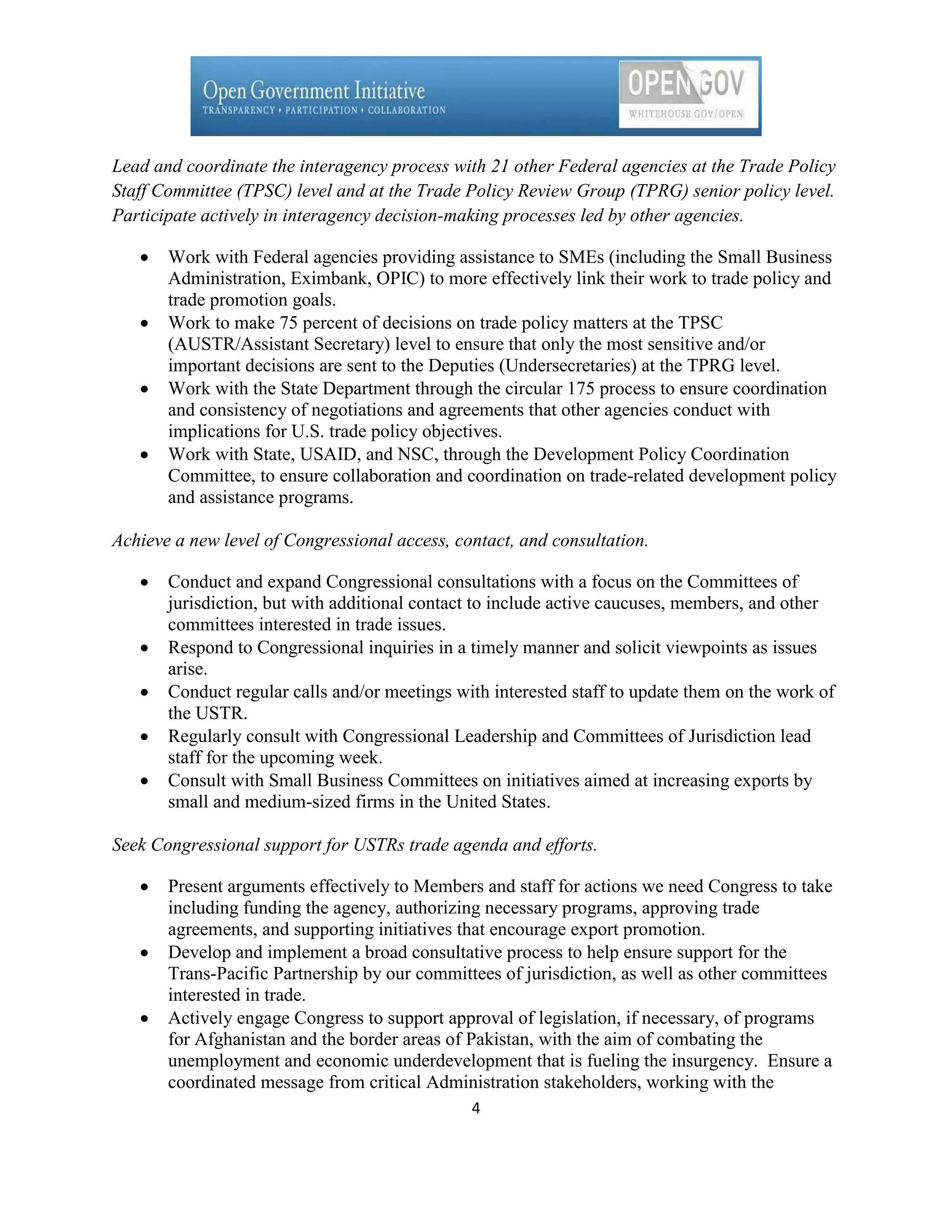 Lead and coordinate the interagency process with 21 other Federal agencies at the Trade Policy
Staff Committee (TPSC) level and at the Trade Policy Review Group (TPRG) senior policy level.
Participate actively in interagency decision-making processes led by other agencies.

       Work with Federal agencies providing assistance to SMEs (including the Small Business
       Administration, Eximbank, OPIC) to more effectively link their work to trade policy and
       trade promotion goals.
       Work to make 75 percent of decisions on trade policy matters at the TPSC
       (AUSTR/Assistant Secretary) level to ensure that only the most sensitive and/or
       important decisions are sent to the Deputies (Undersecretaries) at the TPRG level.
       Work with the State Department through the circular 175 process to ensure coordination
       and consistency of negotiations and agreements that other agencies conduct with
       implications for U.S. trade policy objectives.
       Work with State, USAID, and NSC, through the Development Policy Coordination
       Committee, to ensure collaboration and coordination on trade-related development policy
       and assistance programs.

Achieve a new level of Congressional access, contact, and consultation.

       Conduct and expand Congressional consultations with a focus on the Committees of
       jurisdiction, but with additional contact to include active caucuses, members, and other
       committees interested in trade issues.
       Respond to Congressional inquiries in a timely manner and solicit viewpoints as issues
       arise.
       Conduct regular calls and/or meetings with interested staff to update them on the work of
       the USTR.
       Regularly consult with Congressional Leadership and Committees of Jurisdiction lead
       staff for the upcoming week.
       Consult with Small Business Committees on initiatives aimed at increasing exports by
       small and medium-sized firms in the United States.

Seek Congressional support for USTRs trade agenda and efforts.

       Present arguments effectively to Members and staff for actions we need Congress to take
       including funding the agency, authorizing necessary programs, approving trade
       agreements, and supporting initiatives that encourage export promotion.
       Develop and implement a broad consultative process to help ensure support for the
       Trans-Pacific Partnership by our committees of jurisdiction, as well as other committees
       interested in trade.
       Actively engage Congress to support approval of legislation, if necessary, of programs
       for Afghanistan and the border areas of Pakistan, with the aim of combating the
       unemployment and economic underdevelopment that is fueling the insurgency. Ensure a
       coordinated message from critical Administration stakeholders, working with the
                                               4
 