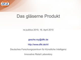 Das gläserne Produkt

            re:publica 2010, 16. April 2010



                 gesche.roy@dfki.de

                 http://www.dfki.de/irl/

Deutsches Forschungszentrum für Künstliche Intelligenz

             Innovative Retail Laboratory
 