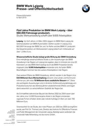 BMW Werk Leipzig
                            Presse- und Öffentlichkeitsarbeit

                            Presse-Information
                            8. April 2010




                            Fünf Jahre Produktion im BMW Werk Leipzig – über
                            660.000 Fahrzeuge produziert.
                            Studie: Werksansiedlung schafft über 9.000 Arbeitsplätze

                            Leipzig. Vor fünf Jahren, im März 2005, begann im BMW Werk Leipzig die
                            Serienproduktion von BMW Automobilen. Seither wurden in Leipzig circa
                            662.000 Fahrzeuge der BMW 3er und 1er Reihe und des BMW X1 produziert.
                            Die Gesamtinvestition am Werksstandort Leipzig beläuft sich mittlerweile auf
                            über 1,3 Mrd. Euro.

                            Wissenschaftliche Studie belegt große Wirkung der BMW Ansiedlung
                            Eine mehrjährige wissenschaftliche Studie zu den Auswirkungen der BMW
                            Ansiedlung in der Region um Leipzig hat ergeben, dass im Umkreis von circa 50
                            Kilometern um das BMW Werk bedingt durch die BMW Produktion bereits
                            insgesamt über 9.000 Arbeitsplätze entstanden sind. Auf jeden BMW
                            Beschäftigten kommen fast drei weitere Arbeitsplätze in der Region.

                            Zwei weitere Effekte der BMW Ansiedlung: Jährlich werden in der Region circa
                            650 Millionen Euro Wertschöpfung erbracht. Und Länder und Kommunen
                            nehmen pro Jahr etwa 70 Millionen Euro zusätzliche Steuern ein*. Diese
                            drei wichtigsten Auswirkungen sind in ähnlicher Größenordnung (abhängig vom
                            Produktionsvolumen des Werkes) jährlich wiederkehrende Effekte und tragen
                            damit wesentlich zur wirtschaftlichen Stabilität der Region bei.

                            Als Einmaleffekt während der Bauzeit des Werkes 2002 bis 2004 waren über
                            drei Jahre circa 14.300 Personenjahre Arbeit in der Region entstanden,
                            regionale Firmen erhielten direkt oder indirekt Aufträge im Wert von über 700
                            Millionen Euro.

                            Verantwortlich für die Studie, die in drei Phasen von 2002 bis 2009 durchgeführt
                   Firma    wurde, war Prof. Dr. Thomas Lenk, Direktor des Instituts für Öffentliche Finanzen
              Bayerische
         Motoren Werke
       Aktiengesellschaft
                            und Public Management der Universität Leipzig. Beteiligt waren außerdem die
              Anschrift     Universität Halle-Wittenberg und die inomic GmbH.
           BMW Allee 1
          04349 Leipzig

                Telefon
   +49(0)341/445-38001
                            *
               Internet         Zahlen für 2007.
www.bmw-werk-leipzig.de
 