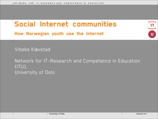 N E T W O R K   F O R   I T - R E S E A R C H  A N D   C O M P E T E N C E  I N   E U D C A T I O N




Social Internet communities
How Norwegian youth use the Internet 


 Vibeke Kløvstad

 Network for IT-Research and Competence in Education
 (ITU),
 University of Oslo




                                      University of Oslo                                              www.itu.no
 
