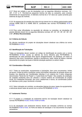 N-57 REV. E AGO / 2005
10
4.3.7 Deve ser evitado o uso de tubulações com os seguintes diâmetros nominais: 1/4”,
3/8”, 3 1/2” e 5”. Permitem-se pequenos trechos de tubo ou acessório, para conectar
diretamente em equipamentos. O diâmetro nominal de 2 1/2” deve ser usado somente para
sistemas de água de incêndio.
4.3.8 As espessuras de paredes dos tubos de aço devem ter os valores padronizados pelas
normas ASME B36.10 e ASME B36.19, constantes das normas PETROBRAS N-76 e
N-1693.
4.3.9 Para evitar dificuldades na aquisição de válvulas ou conexões, as tubulações de
grande diâmetro devem ter os seguintes diâmetros normais: 20”, 24”, 30”, 36”, 42”, 48”, 54”
e 60”. [Prática Recomendada]
4.4 Critérios de Cálculo
Os cálculos mecânicos do projeto de tubulações devem obedecer aos critérios da norma
PETROBRAS N-1673.
4.5 Identificação de Tubulações
Todas as tubulações devem receber um código de identificação de acordo com a norma
PETROBRAS N-1522, exceto se definido de forma diferente pela PETROBRAS. A
identificação de cada tubulação deve figurar obrigatoriamente, em destaque, em todos os
desenhos (tais como: fluxogramas, plantas e isométricos), listas, folhas de dados e demais
documentos do projeto nas quais a referida tubulação aparecer ou estiver citada.
4.6 Coordenadas e Elevações
4.6.1 Todas as construções, equipamentos e tubulações, bem como arruamentos, limites
de terreno, limites de área e quaisquer outras informações relevantes de situação devem ser
locados nos desenhos por coordenadas referidas a um sistema de 2 eixos ortogonais
denominados “Norte-Sul de Projeto” e “Leste-Oeste de Projeto”. Nos projetos de ampliação
de unidades existentes deve ser utilizado o mesmo sistema de coordenadas do projeto
inicial. Em instalações flutuantes, tais como: plataformas e navios, as coordenadas podem
ser referidas a proa, popa, bombordo e boreste.
4.6.2 Salvo indicação em contrário, as elevações básicas de pisos, bases de equipamentos
e estruturas devem estar de acordo com a norma PETROBRAS N-1674.
4.7 Isolamento Térmico
4.7.1 O projeto e a instalação do isolamento térmico de tubulação devem obedecer às
normas PETROBRAS N-250, N-550, N-894 e N-896.
4.7.2 As tubulações com isolamento térmico devem ser indicadas conforme as normas
PETROBRAS N-58 e N-59, na Folha de Dados de tubulação e nos documentos de projeto
necessários.
 
