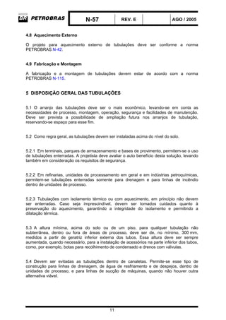 N-57 REV. E AGO / 2005
11
4.8 Aquecimento Externo
O projeto para aquecimento externo de tubulações deve ser conforme a norma
PETROBRAS N-42.
4.9 Fabricação e Montagem
A fabricação e a montagem de tubulações devem estar de acordo com a norma
PETROBRAS N-115.
5 DISPOSIÇÃO GERAL DAS TUBULAÇÕES
5.1 O arranjo das tubulações deve ser o mais econômico, levando-se em conta as
necessidades de processo, montagem, operação, segurança e facilidades de manutenção.
Deve ser prevista a possibilidade de ampliação futura nos arranjos de tubulação,
reservando-se espaço para esse fim.
5.2 Como regra geral, as tubulações devem ser instaladas acima do nível do solo.
5.2.1 Em terminais, parques de armazenamento e bases de provimento, permitem-se o uso
de tubulações enterradas. A projetista deve avaliar o auto benefício desta solução, levando
também em consideração os requisitos de segurança.
5.2.2 Em refinarias, unidades de processamento em geral e em indústrias petroquímicas,
permitem-se tubulações enterradas somente para drenagem e para linhas de incêndio
dentro de unidades de processo.
5.2.3 Tubulações com isolamento térmico ou com aquecimento, em princípio não devem
ser enterradas. Caso seja imprescindível, devem ser tomados cuidados quanto à
preservação do aquecimento, garantindo a integridade do isolamento e permitindo a
dilatação térmica.
5.3 A altura mínima, acima do solo ou de um piso, para qualquer tubulação não
subterrânea, dentro ou fora de áreas de processo, deve ser de, no mínimo, 300 mm,
medidos a partir de geratriz inferior externa dos tubos. Essa altura deve ser sempre
aumentada, quando necessário, para a instalação de acessórios na parte inferior dos tubos,
como, por exemplo, botas para recolhimento de condensado e drenos com válvulas.
5.4 Devem ser evitadas as tubulações dentro de canaletas. Permite-se esse tipo de
construção para linhas de drenagem, de água de resfriamento e de despejos, dentro de
unidades de processo, e para linhas de sucção de máquinas, quando não houver outra
alternativa viável.
 