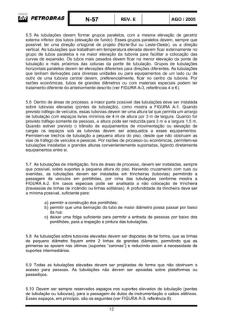 N-57 REV. E AGO / 2005
12
5.5 As tubulações devem formar grupos paralelos, com a mesma elevação de geratriz
externa inferior dos tubos (elevação de fundo). Esses grupos paralelos devem, sempre que
possível, ter uma direção ortogonal de projeto (Norte-Sul ou Leste-Oeste), ou a direção
vertical. As tubulações que trabalham em temperatura elevada devem ficar externamente no
grupo de tubos paralelos e na maior elevação da tubovia para facilitar a colocação das
curvas de expansão. Os tubos mais pesados devem ficar na menor elevação da ponte de
tubulação e mais próximos das colunas da ponte de tubulação. Grupos de tubulações
horizontais paralelos devem ter elevações diferentes para direções diferentes. As tubulações
que tenham derivações para diversas unidades ou para equipamentos de um lado ou de
outro de uma tubovia central devem, preferencialmente, ficar no centro da tubovia. Por
razões econômicas, tubos de grandes diâmetros ou com materiais especiais podem ter
tratamento diferente do anteriormente descrito (ver FIGURA A-3, referências 4 e 6).
5.6 Dentro de áreas de processo, a maior parte possível das tubulações deve ser instalada
sobre tubovias elevadas (pontes de tubulação), como mostra a FIGURA A-1. Quando
previsto tráfego de veículos, essas tubovias devem ter uma altura tal que permita um arranjo
de tubulação com espaços livres mínimos de 4 m de altura por 3 m de largura. Quando for
previsto tráfego somente de pessoas, a altura pode ser reduzida para 3 m e a largura 1,5 m.
Quando estiver previsto o trânsito de equipamentos de movimentação ou elevação de
cargas os espaços sob as tubovias devem ser adequados a esses equipamentos.
Permitem-se trechos de tubulação a pequena altura do piso, desde que não obstruam as
vias de tráfego de veículos e pessoas. Por razões de processo ou econômicas, permitem-se
tubulações instaladas a grandes alturas convenientemente suportadas, ligando diretamente
equipamentos entre si.
5.7 As tubulações de interligação, fora de áreas de processo, devem ser instaladas, sempre
que possível, sobre suportes a pequena altura do piso. Havendo cruzamento com ruas ou
avenidas, as tubulações devem ser instaladas em trincheiras (tubovias) permitindo a
passagem de veículos em pontilhões, por cima das tubulações conforme mostra a
FIGURA A-2. Em casos especiais pode ser analisada a não colocação de trincheira
(travessias de linhas de incêndio ou linhas solitárias). A profundidade da trincheira deve ser
a mínima possível, suficiente para:
a) permitir a construção dos pontilhões;
b) permitir que uma derivação do tubo de maior diâmetro possa passar por baixo
da rua;
c) deixar uma folga suficiente para permitir a entrada de pessoas por baixo dos
pontilhões, para a inspeção e pintura das tubulações.
5.8 As tubulações sobre tubovias elevadas devem ser dispostas de tal forma, que as linhas
de pequeno diâmetro fiquem entre 2 linhas de grandes diâmetro, permitindo que as
primeiras se apoiem nas últimas (suportes “caronas”) e reduzindo assim a necessidade de
suportes intermediários.
5.9 Todas as tubulações elevadas devem ser projetadas de forma que não obstruam o
acesso para pessoas. As tubulações não devem ser apoiadas sobre plataformas ou
passadiços.
5.10 Devem ser sempre reservados espaços nos suportes elevados de tubulação (pontes
de tubulação ou tubovias), para a passagem de dutos de instrumentação e cabos elétricos.
Esses espaços, em princípio, são os seguintes (ver FIGURA A-3, referência 8):
 