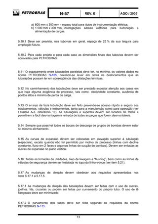 N-57 REV. E AGO / 2005
13
a) 800 mm x 300 mm - espaço total para dutos de instrumentação elétrica;
b) 1 000 mm x 300 mm - interligações aéreas elétricas para iluminação e
alimentação de cargas.
5.10.1 Deve ser previsto, nas tubovias em geral, espaço de 25 % da sua largura para
ampliação futura.
5.10.2 Para cada projeto e para cada caso as dimensões finais das tubovias devem ser
aprovadas pela PETROBRAS.
5.11 O espaçamento entre tubulações paralelas deve ter, no mínimo, os valores dados na
norma PETROBRAS N-105, devendo-se levar em conta os deslocamentos que as
tubulações possam ter em conseqüência das dilatações térmicas.
5.12 No caminhamento das tubulações deve ser prestada especial atenção aos casos em
que haja alguma exigência de processo, tais como: declividade constante, ausência de
pontos altos e mínimo de perda de carga.
5.13 O arranjo de toda tubulação deve ser feito prevendo-se acesso rápido e seguro aos
equipamentos, válvulas e instrumentos, tanto para a manutenção como para operação (ver
FIGURA A-3, referência 13). As tubulações e suportes devem ser locados de forma a
permitirem a fácil desmontagem e retirada de todas as peças que forem desmontáveis.
5.14 Sempre que possível todos os bocais de descarga de grupos de bombas devem estar
no mesmo alinhamento.
5.15 As curvas de expansão devem ser colocadas em elevação superior à tubulação
(espaciais), exceto quando não for permitido por motivo de processo (linhas com declive
constante, fluxo em 2 fases e algumas linhas de sucção de bombas). Devem ser evitadas as
curvas de expansão no plano vertical.
5.16 Todas as tomadas de utilidades, óleo de lavagem e “flushing”, bem como as linhas de
válvulas de segurança devem ser instalada no topo da linha-tronco (ver item 5.21).
5.17 As mudanças de direção devem obedecer aos requisitos apresentados nos
itens 5.17.1 a 5.17.5.
5.17.1 As mudanças de direção das tubulações devem ser feitas com o uso de curvas,
joelhos, tês, cruzetas ou podem ser feitas por curvamento do próprio tubo. O uso de tê
flangeado deve ser minimizado.
5.17.2 O curvamento dos tubos deve ser feito segundo os requisitos da norma
PETROBRAS N-115.
 
