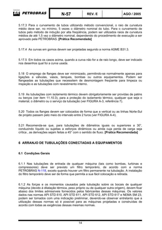 N-57 REV. E AGO / 2005
14
5.17.3 Para o curvamento de tubos utilizando método convencional, o raio de curvatura
médio deve ser, no mínimo, 5 vezes o diâmetro nominal do tubo. Para o curvamento de
tubos pelo método de indução por alta freqüência, podem ser utilizados raios de curvatura
médios de até 1,5 vez o diâmetro nominal, dependendo do procedimento de execução a ser
aprovado pela PETROBRAS. [Prática Recomendada]
5.17.4 As curvas em gomos devem ser projetadas segundo a norma ASME B31.3.
5.17.5 Em todos os casos acima, quando a curva não for a de raio longo, deve ser indicado
nos desenhos qual foi a curva usada.
5.18 O emprego de flanges deve ser minimizado, permitindo-se normalmente apenas para
ligações a válvulas, vasos, tanques, bombas ou outros equipamentos. Podem ser
flangeadas as tubulações que necessitem de desmontagem freqüente para limpeza ou
inspeção e as tubulações com revestimento interno.
5.19 As tubulações com isolamento térmico devem obrigatoriamente ser providas de patins
ou berços (ver item 11.10.3), para a proteção do isolamento térmico, qualquer que seja o
material, o diâmetro ou o serviço da tubulação (ver FIGURA A-3, referência 7).
5.20 Todos os flanges devem ser colocados de forma que a vertical ou as linhas Norte-Sul
de projeto passem pelo meio do intervalo entre 2 furos (ver FIGURA A-4).
5.21 Recomenda-se que, para tubulações de diâmetros iguais ou superiores a 30”,
conduzindo líquido ou sujeitas a esforços dinâmicos ou ainda cuja perda de carga seja
crítica , as derivações sejam feitas a 45° com o sentido de fluxo. [Pratica Recomendada]
6 ARRANJO DE TUBULAÇÕES CONECTADAS A EQUIPAMENTOS
6.1 Condições Gerais
6.1.1 Nas tubulações de entrada de qualquer máquina (tais como bombas, turbinas e
compressores) deve ser previsto um filtro temporário, de acordo com a norma
PETROBRAS N-118, exceto quando houver um filtro permanente na tubulação. A instalação
do filtro temporário deve ser de forma que permita a sua fácil colocação e retirada.
6.1.2 As forças e os momentos causados pela tubulação sobre os bocais de qualquer
máquina (devido à dilatação térmica, peso próprio ou de qualquer outra origem), devem ficar
abaixo dos limites admissíveis fornecidos pelos fabricantes dessas máquinas. Os valores
dados nas normas API STD 610, API STD 611, API STD 612, API STD 617 e NEMA SM 23,
podem ser tomados com uma indicação preliminar, devendo-se observar entretanto que a
utilização dessas normas só é possível para as máquinas projetadas e construídas de
acordo com todas as exigências dessas mesmas normas.
 