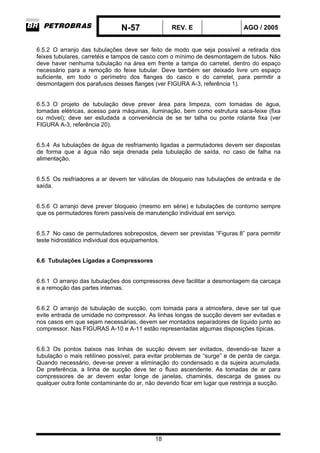 N-57 REV. E AGO / 2005
18
6.5.2 O arranjo das tubulações deve ser feito de modo que seja possível a retirada dos
feixes tubulares, carretéis e tampos de casco com o mínimo de desmontagem de tubos. Não
deve haver nenhuma tubulação na área em frente a tampa do carretel, dentro do espaço
necessário para a remoção do feixe tubular. Deve também ser deixado livre um espaço
suficiente, em todo o perímetro dos flanges do casco e do carretel, para permitir a
desmontagem dos parafusos desses flanges (ver FIGURA A-3, referência 1).
6.5.3 O projeto de tubulação deve prever área para limpeza, com tomadas de água,
tomadas elétricas, acesso para máquinas, iluminação, bem como estrutura saca-feixe (fixa
ou móvel); deve ser estudada a conveniência de se ter talha ou ponte rolante fixa (ver
FIGURA A-3, referência 20).
6.5.4 As tubulações de água de resfriamento ligadas a permutadores devem ser dispostas
de forma que a água não seja drenada pela tubulação de saída, no caso de falha na
alimentação.
6.5.5 Os resfriadores a ar devem ter válvulas de bloqueio nas tubulações de entrada e de
saída.
6.5.6 O arranjo deve prever bloqueio (mesmo em série) e tubulações de contorno sempre
que os permutadores forem passíveis de manutenção individual em serviço.
6.5.7 No caso de permutadores sobrepostos, devem ser previstas “Figuras 8” para permitir
teste hidrostático individual dos equipamentos.
6.6 Tubulações Ligadas a Compressores
6.6.1 O arranjo das tubulações dos compressores deve facilitar a desmontagem da carcaça
e a remoção das partes internas.
6.6.2 O arranjo de tubulação de sucção, com tomada para a atmosfera, deve ser tal que
evite entrada de umidade no compressor. As linhas longas de sucção devem ser evitadas e
nos casos em que sejam necessárias, devem ser montados separadores de líquido junto ao
compressor. Nas FIGURAS A-10 e A-11 estão representadas algumas disposições típicas.
6.6.3 Os pontos baixos nas linhas de sucção devem ser evitados, devendo-se fazer a
tubulação o mais retilíneo possível, para evitar problemas de “surge” e de perda de carga.
Quando necessário, deve-se prever a eliminação do condensado e da sujeira acumulada.
De preferência, a linha de sucção deve ter o fluxo ascendente. As tomadas de ar para
compressores de ar devem estar longe de janelas, chaminés, descarga de gases ou
qualquer outra fonte contaminante do ar, não devendo ficar em lugar que restrinja a sucção.
 