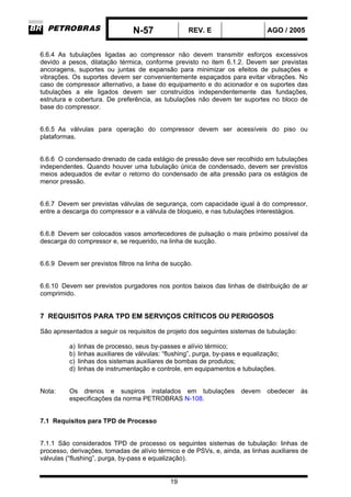 N-57 REV. E AGO / 2005
19
6.6.4 As tubulações ligadas ao compressor não devem transmitir esforços excessivos
devido a pesos, dilatação térmica, conforme previsto no item 6.1.2. Devem ser previstas
ancoragens, suportes ou juntas de expansão para minimizar os efeitos de pulsações e
vibrações. Os suportes devem ser convenientemente espaçados para evitar vibrações. No
caso de compressor alternativo, a base do equipamento e do acionador e os suportes das
tubulações a ele ligados devem ser construídos independentemente das fundações,
estrutura e cobertura. De preferência, as tubulações não devem ter suportes no bloco de
base do compressor.
6.6.5 As válvulas para operação do compressor devem ser acessíveis do piso ou
plataformas.
6.6.6 O condensado drenado de cada estágio de pressão deve ser recolhido em tubulações
independentes. Quando houver uma tubulação única de condensado, devem ser previstos
meios adequados de evitar o retorno do condensado de alta pressão para os estágios de
menor pressão.
6.6.7 Devem ser previstas válvulas de segurança, com capacidade igual à do compressor,
entre a descarga do compressor e a válvula de bloqueio, e nas tubulações interestágios.
6.6.8 Devem ser colocados vasos amortecedores de pulsação o mais próximo possível da
descarga do compressor e, se requerido, na linha de sucção.
6.6.9 Devem ser previstos filtros na linha de sucção.
6.6.10 Devem ser previstos purgadores nos pontos baixos das linhas de distribuição de ar
comprimido.
7 REQUISITOS PARA TPD EM SERVIÇOS CRÍTICOS OU PERIGOSOS
São apresentados a seguir os requisitos de projeto dos seguintes sistemas de tubulação:
a) linhas de processo, seus by-passes e alívio térmico;
b) linhas auxiliares de válvulas: “flushing”, purga, by-pass e equalização;
c) linhas dos sistemas auxiliares de bombas de produtos;
d) linhas de instrumentação e controle, em equipamentos e tubulações.
Nota: Os drenos e suspiros instalados em tubulações devem obedecer às
especificações da norma PETROBRAS N-108.
7.1 Requisitos para TPD de Processo
7.1.1 São considerados TPD de processo os seguintes sistemas de tubulação: linhas de
processo, derivações, tomadas de alívio térmico e de PSVs, e, ainda, as linhas auxiliares de
válvulas (“flushing”, purga, by-pass e equalização).
 
