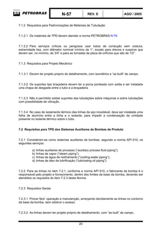 N-57 REV. E AGO / 2005
20
7.1.2 Requisitos para Padronizações de Materiais de Tubulação
7.1.2.1 Os materiais de TPD devem atender a norma PETROBRAS N-76.
7.1.2.2 Para serviços críticos ou perigosos usar tubos de condução sem costura,
extremidade lisa, com diâmetro nominal mínimo de 1”, exceto para drenos e suspiros que
devem ser, no mínimo, de 3/4” e para as tomadas de placa de orifícios que são de 1/2”.
7.1.3 Requisitos para Projeto Mecânico
7.1.3.1 Devem ter projeto próprio de detalhamento, com isométrico e “as built” de campo.
7.1.3.2 Os suportes tipo braçadeira devem ter a porca ponteada com solda e ser instalada
uma chapa de desgaste entre o tubo e a braçadeira.
7.1.3.3 Não é permitido soldar suportes das tubulações sobre máquinas e sobre tubulações
com possibilidade de vibração.
7.1.3.4 No caso de isolamento térmico das linhas de aço inoxidável, deve ser instalada uma
folha de alumínio entre a linha e o isolante, para impedir a condensação da umidade
presente no isolante térmico sobre o tubo.
7.2 Requisitos para TPD dos Sistemas Auxiliares de Bombas de Produto
7.2.1 Consideram-se como sistemas auxiliares de bombas, segundo a norma API 610, os
seguintes serviços:
a) linhas auxiliares de processo (“auxiliary process fluid piping”);
b) linhas de vapor (“steam piping”);
c) linhas de água de resfriamento (“cooling-water piping”);
d) linhas de óleo de lubrificação (“lubricating oil piping”).
7.2.2 Para as linhas no item 7.2.1, conforme a norma API 610, o fabricante da bomba é o
responsável pelo projeto e fornecimento, dentro dos limites da base da bomba, devendo ser
atendidos os requisitos do item 7.2.3 desta Norma.
7.2.3 Requisitos Gerais
7.2.3.1 Prover fácil operação e manutenção, arranjando devidamente as linhas no contorno
da base da bomba, sem obstruir o acesso.
7.2.3.2 As linhas devem ter projeto próprio de detalhamento, com “as built” de campo.
 