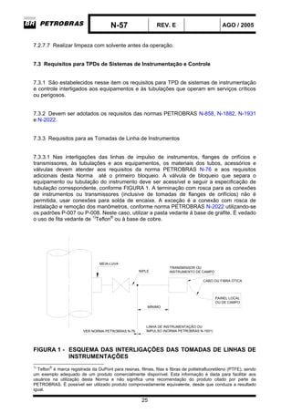 N-57 REV. E AGO / 2005
25
7.2.7.7 Realizar limpeza com solvente antes da operação.
7.3 Requisitos para TPDs de Sistemas de Instrumentação e Controle
7.3.1 São estabelecidos nesse item os requisitos para TPD de sistemas de instrumentação
e controle interligados aos equipamentos e às tubulações que operam em serviços críticos
ou perigosos.
7.3.2 Devem ser adotados os requisitos das normas PETROBRAS N-858, N-1882, N-1931
e N-2022.
7.3.3 Requisitos para as Tomadas de Linha de Instrumentos
7.3.3.1 Nas interligações das linhas de impulso de instrumentos, flanges de orifícios e
transmissores, às tubulações e aos equipamentos, os materiais dos tubos, acessórios e
válvulas devem atender aos requisitos da norma PETROBRAS N-76 e aos requisitos
adicionais desta Norma até o primeiro bloqueio. A válvula de bloqueio que separa o
equipamento ou tubulação do instrumento deve ser acessível e seguir a especificação de
tubulação correspondente, conforme FIGURA 1. A terminação com rosca para as conexões
de instrumentos ou transmissores (inclusive de tomadas de flanges de orifícios) não é
permitida, usar conexões para solda de encaixe. A exceção é a conexão com rosca de
instalação e remoção dos manômetros, conforme norma PETROBRAS N-2022 utilizando-se
os padrões P-007 ou P-008. Neste caso, utilizar a pasta vedante à base de grafite. É vedado
o uso de fita vedante de 1)
Teflon®
ou à base de cobre.
MEIA-LUVA
MÍNIMO
VER NORMA PETROBRAS N-76
LINHA DE INSTRUMENTAÇÃO OU
IMPULSO (NORMA PETROBRAS N-1931)
PAINEL LOCAL
OU DE CAMPO
CABO OU FIBRA ÓTICA
NIPLE
TRANSMISSOR OU
INSTRUMENTO DE CAMPO
FIGURA 1 - ESQUEMA DAS INTERLIGAÇÕES DAS TOMADAS DE LINHAS DE
INSTRUMENTAÇÕES
1)
Teflon
®
é marca registrada da DuPont para resinas, filmes, fitas e fibras de politetrafluoretileno (PTFE), sendo
um exemplo adequado de um produto comercialmente disponível. Esta informação é dada para facilitar aos
usuários na utilização desta Norma e não significa uma recomendação do produto citado por parte da
PETROBRAS. É possível ser utilizado produto comprovadamente equivalente, desde que conduza a resultado
igual.
 