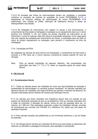 N-57 REV. E AGO / 2005
26
7.3.3.2 As tomadas das linhas de instrumentação devem ser instaladas e montadas
conforme os requisitos de controle de qualidade da norma PETROBRAS N-115, e
respeitando os mesmos critérios da padronização da norma PETROBRAS N-76
selecionada, com relação ao ENDs, execução de tratamento térmico e testes de
estanqueidade e de pressão.
7.3.3.3 Na instalação de instrumentos com registro no campo e dos transmissores, o
comprimento da linha desde a interligação à tubulação ou ao equipamento deve ser o menor
possível (ver FIGURA 1). Se, por razões de acesso requerido ao instrumento ou ao
transmissor, a linha for extensa, esta linha deve ter suportação adequada. Como regra geral
não usar suporte tipo pedestal para instrumentos de campo, a suportação deve ser feita no
corpo do próprio equipamento ou tubulação, para prevenir o rompimento da linha de
interligação.
7.3.4 Tubulações de PSVs
Na instalação de válvulas de alívio térmico em tubulações, o comprimento da linha entre a
conexão e a PSV deve ser o menor possível, prevendo-se suporte quando há risco de
vibração.
Nota: Para as demais tubulações de pequeno diâmetro, não enquadradas nas
descrições dos itens 7.1, 7.2 e 7.3, valem os requisitos gerais do corpo desta
Norma.
8 VÁLVULAS
8.1 Considerações Gerais
8.1.1 Todas as válvulas devem ser instaladas de modo que haja facilidade de operação e
possibilidade de desmontagem ou remoção quando necessário. As válvulas operadas por
alavanca devem ser instaladas com folga suficiente que permita a manobra da alavanca. As
válvulas motorizadas devem também ter acesso para operação manual.
8.1.2 As válvulas que forem operadas com freqüência devem ficar em posição tal que
possam ser facilmente operadas do piso ou da plataforma. Para as válvulas colocadas com
a haste na horizontal, a elevação da válvula, acima do piso de operação deve ser, no
máximo, de 1 900 mm. Para elevações superiores, podem ser instaladas válvulas, providas
de acionamento por corrente (ver FIGURA A-3, referência 10), desde que não sejam de
operação freqüente.
8.1.3 Para válvulas situadas sob plataformas ou em trincheiras admite-se o uso de hastes
de extensão.
8.1.4 As válvulas devem sempre ser colocadas de forma que suas hastes ou alavancas não
obstruam ou dificultem a passagem de pessoas, para operação e manutenção.
 