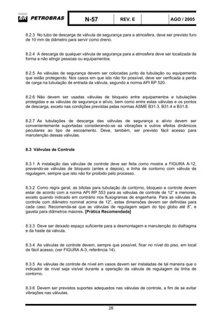 N-57 REV. E AGO / 2005
28
8.2.3 No tubo de descarga de válvula de segurança para a atmosfera, deve ser previsto furo
de 10 mm de diâmetro para servir como dreno.
8.2.4 A descarga de qualquer válvula de segurança para a atmosfera deve ser localizada de
forma a não atingir pessoas ou equipamentos.
8.2.5 As válvulas de segurança devem ser colocadas junto da tubulação ou equipamento
que estão protegendo. Nos casos em que isto não for possível, deve ser verificada a perda
de carga na tubulação de entrada da válvula, segundo a norma API RP 520.
8.2.6 Não devem ser usadas válvulas de bloqueio entre equipamentos e tubulações
protegidas e as válvulas de segurança e alívio, bem como entre estas válvulas e os pontos
de descarga, exceto nas condições previstas pelas normas ASME B31.3, B31.4 e B31.8.
8.2.7 As tubulações de descarga das válvulas de segurança e alívio devem ser
convenientemente suportadas considerando-se as vibrações e outros efeitos dinâmicos
peculiares ao tipo de escoamento. Deve, também, ser previsto fácil acesso para
manutenção dessas válvulas.
8.3 Válvulas de Controle
8.3.1 A instalação das válvulas de controle deve ser feita como mostra a FIGURA A-12,
prevendo-se válvulas de bloqueio (antes e depois), e linha de contorno com válvula de
regulagem, sempre que isto não for proibido pelo processo.
8.3.2 Como regra geral, as bitolas para tubulação de contorno, bloqueio e controle devem
estar de acordo com a norma API RP 553 para as válvulas de controle de 12” e menores,
exceto quando indicado em contrário nos fluxogramas de engenharia. Para as válvulas de
controle com diâmetro nominal acima de 12”, estas dimensões devem ser definidas para
cada caso. Recomenda-se que as válvulas de regulagem sejam do tipo globo até 8”, e
gaveta para diâmetros maiores. [Prática Recomendada]
8.3.3 Deve ser deixado espaço suficiente para a desmontagem e manutenção do diafragma
e da haste da válvula.
8.3.4 As válvulas de controle devem, sempre que possível, ficar no nível do piso, em local
de fácil acesso. (ver FIGURA A-3, referência 14).
8.3.5 As válvulas de controle de nível em vasos devem ser instaladas de tal maneira que o
indicador de nível seja visível durante a operação da válvula de regulagem da linha de
contorno.
8.3.6 Devem ser previstos suportes adequados nas válvulas de controle, a fim de se evitar
vibrações nas válvulas.
 