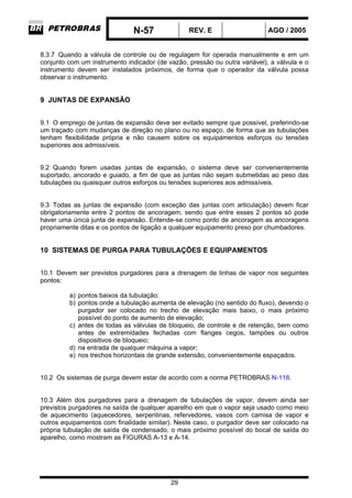 N-57 REV. E AGO / 2005
29
8.3.7 Quando a válvula de controle ou de regulagem for operada manualmente e em um
conjunto com um instrumento indicador (de vazão, pressão ou outra variável), a válvula e o
instrumento devem ser instalados próximos, de forma que o operador da válvula possa
observar o instrumento.
9 JUNTAS DE EXPANSÃO
9.1 O emprego de juntas de expansão deve ser evitado sempre que possível, preferindo-se
um traçado com mudanças de direção no plano ou no espaço, de forma que as tubulações
tenham flexibilidade própria e não causem sobre os equipamentos esforços ou tensões
superiores aos admissíveis.
9.2 Quando forem usadas juntas de expansão, o sistema deve ser convenientemente
suportado, ancorado e guiado, a fim de que as juntas não sejam submetidas ao peso das
tubulações ou quaisquer outros esforços ou tensões superiores aos admissíveis.
9.3 Todas as juntas de expansão (com exceção das juntas com articulação) devem ficar
obrigatoriamente entre 2 pontos de ancoragem, sendo que entre esses 2 pontos só pode
haver uma única junta de expansão. Entende-se como ponto de ancoragem as ancoragens
propriamente ditas e os pontos de ligação a qualquer equipamento preso por chumbadores.
10 SISTEMAS DE PURGA PARA TUBULAÇÕES E EQUIPAMENTOS
10.1 Devem ser previstos purgadores para a drenagem de linhas de vapor nos seguintes
pontos:
a) pontos baixos da tubulação;
b) pontos onde a tubulação aumenta de elevação (no sentido do fluxo), devendo o
purgador ser colocado no trecho de elevação mais baixo, o mais próximo
possível do ponto de aumento de elevação;
c) antes de todas as válvulas de bloqueio, de controle e de retenção, bem como
antes de extremidades fechadas com flanges cegos, tampões ou outros
dispositivos de bloqueio;
d) na entrada de qualquer máquina a vapor;
e) nos trechos horizontais de grande extensão, convenientemente espaçados.
10.2 Os sistemas de purga devem estar de acordo com a norma PETROBRAS N-116.
10.3 Além dos purgadores para a drenagem de tubulações de vapor, devem ainda ser
previstos purgadores na saída de qualquer aparelho em que o vapor seja usado como meio
de aquecimento (aquecedores, serpentinas, refervedores, vasos com camisa de vapor e
outros equipamentos com finalidade similar). Neste caso, o purgador deve ser colocado na
própria tubulação de saída de condensado, o mais próximo possível do bocal de saída do
aparelho, como mostram as FIGURAS A-13 e A-14.
 
