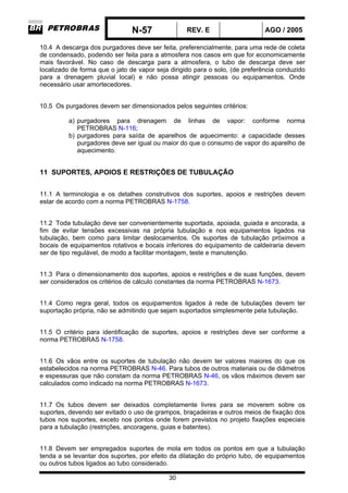 N-57 REV. E AGO / 2005
30
10.4 A descarga dos purgadores deve ser feita, preferencialmente, para uma rede de coleta
de condensado, podendo ser feita para a atmosfera nos casos em que for economicamente
mais favorável. No caso de descarga para a atmosfera, o tubo de descarga deve ser
localizado de forma que o jato de vapor seja dirigido para o solo, (de preferência conduzido
para a drenagem pluvial local) e não possa atingir pessoas ou equipamentos. Onde
necessário usar amortecedores.
10.5 Os purgadores devem ser dimensionados pelos seguintes critérios:
a) purgadores para drenagem de linhas de vapor: conforme norma
PETROBRAS N-116;
b) purgadores para saída de aparelhos de aquecimento: a capacidade desses
purgadores deve ser igual ou maior do que o consumo de vapor do aparelho de
aquecimento.
11 SUPORTES, APOIOS E RESTRIÇÕES DE TUBULAÇÃO
11.1 A terminologia e os detalhes construtivos dos suportes, apoios e restrições devem
estar de acordo com a norma PETROBRAS N-1758.
11.2 Toda tubulação deve ser convenientemente suportada, apoiada, guiada e ancorada, a
fim de evitar tensões excessivas na própria tubulação e nos equipamentos ligados na
tubulação, bem como para limitar deslocamentos. Os suportes de tubulação próximos a
bocais de equipamentos rotativos e bocais inferiores do equipamento de caldeiraria devem
ser de tipo regulável, de modo a facilitar montagem, teste e manutenção.
11.3 Para o dimensionamento dos suportes, apoios e restrições e de suas funções, devem
ser considerados os critérios de cálculo constantes da norma PETROBRAS N-1673.
11.4 Como regra geral, todos os equipamentos ligados à rede de tubulações devem ter
suportação própria, não se admitindo que sejam suportados simplesmente pela tubulação.
11.5 O critério para identificação de suportes, apoios e restrições deve ser conforme a
norma PETROBRAS N-1758.
11.6 Os vãos entre os suportes de tubulação não devem ter valores maiores do que os
estabelecidos na norma PETROBRAS N-46. Para tubos de outros materiais ou de diâmetros
e espessuras que não constam da norma PETROBRAS N-46, os vãos máximos devem ser
calculados como indicado na norma PETROBRAS N-1673.
11.7 Os tubos devem ser deixados completamente livres para se moverem sobre os
suportes, devendo ser evitado o uso de grampos, braçadeiras e outros meios de fixação dos
tubos nos suportes, exceto nos pontos onde forem previstos no projeto fixações especiais
para a tubulação (restrições, ancoragens, guias e batentes).
11.8 Devem ser empregados suportes de mola em todos os pontos em que a tubulação
tenda a se levantar dos suportes, por efeito da dilatação do próprio tubo, de equipamentos
ou outros tubos ligados ao tubo considerado.
 
