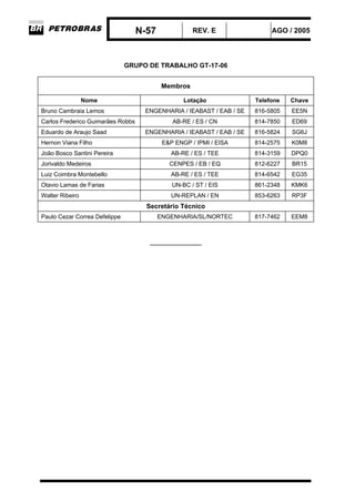 N-57 REV. E AGO / 2005
GRUPO DE TRABALHO GT-17-06
Membros
Nome Lotação Telefone Chave
Bruno Cambraia Lemos ENGENHARIA / IEABAST / EAB / SE 816-5805 EE5N
Carlos Frederico Guimarães Robbs AB-RE / ES / CN 814-7850 ED69
Eduardo de Araujo Saad ENGENHARIA / IEABAST / EAB / SE 816-5824 SG6J
Hernon Viana Filho E&P ENGP / IPMI / EISA 814-2575 K0M8
João Bosco Santini Pereira AB-RE / ES / TEE 814-3159 DPQ0
Jorivaldo Medeiros CENPES / EB / EQ 812-6227 BR15
Luiz Coimbra Montebello AB-RE / ES / TEE 814-6542 EG35
Otavio Lamas de Farias UN-BC / ST / EIS 861-2348 KMK6
Walter Ribeiro UN-REPLAN / EN 853-6263 RP3F
Secretário Técnico
Paulo Cezar Correa Defelippe ENGENHARIA/SL/NORTEC 817-7462 EEM8
_____________
 