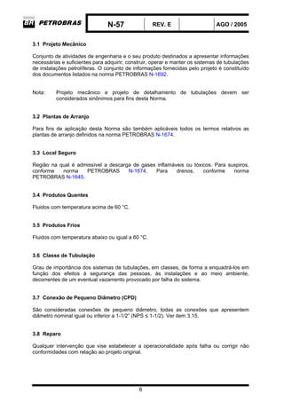 N-57 REV. E AGO / 2005
6
3.1 Projeto Mecânico
Conjunto de atividades de engenharia e o seu produto destinados a apresentar informações
necessárias e suficientes para adquirir, construir, operar e manter os sistemas de tubulações
de instalações petrolíferas. O conjunto de informações fornecidas pelo projeto é constituído
dos documentos listados na norma PETROBRAS N-1692.
Nota: Projeto mecânico e projeto de detalhamento de tubulações devem ser
considerados sinônimos para fins desta Norma.
3.2 Plantas de Arranjo
Para fins de aplicação desta Norma são também aplicáveis todos os termos relativos as
plantas de arranjo definidos na norma PETROBRAS N-1674.
3.3 Local Seguro
Região na qual é admissível a descarga de gases inflamáveis ou tóxicos. Para suspiros,
conforme norma PETROBRAS N-1674. Para drenos, conforme norma
PETROBRAS N-1645.
3.4 Produtos Quentes
Fluidos com temperatura acima de 60 °C.
3.5 Produtos Frios
Fluidos com temperatura abaixo ou igual a 60 °C.
3.6 Classe de Tubulação
Grau de importância dos sistemas de tubulações, em classes, de forma a enquadrá-los em
função dos efeitos à segurança das pessoas, às instalações e ao meio ambiente,
decorrentes de um eventual vazamento provocado por falha do sistema.
3.7 Conexão de Pequeno Diâmetro (CPD)
São consideradas conexões de pequeno diâmetro, todas as conexões que apresentem
diâmetro nominal igual ou inferior a 1-1/2” (NPS ≤ 1-1/2). Ver item 3.15.
3.8 Reparo
Qualquer intervenção que vise estabelecer a operacionalidade após falha ou corrigir não
conformidades com relação ao projeto original.
 