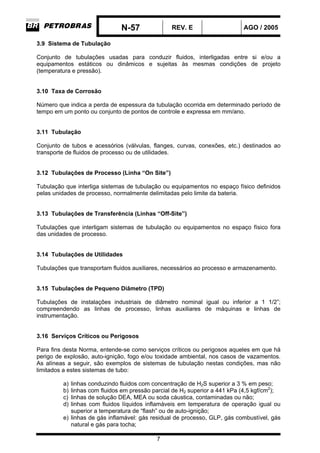 N-57 REV. E AGO / 2005
7
3.9 Sistema de Tubulação
Conjunto de tubulações usadas para conduzir fluidos, interligadas entre si e/ou a
equipamentos estáticos ou dinâmicos e sujeitas às mesmas condições de projeto
(temperatura e pressão).
3.10 Taxa de Corrosão
Número que indica a perda de espessura da tubulação ocorrida em determinado período de
tempo em um ponto ou conjunto de pontos de controle e expressa em mm/ano.
3.11 Tubulação
Conjunto de tubos e acessórios (válvulas, flanges, curvas, conexões, etc.) destinados ao
transporte de fluidos de processo ou de utilidades.
3.12 Tubulações de Processo (Linha “On Site”)
Tubulação que interliga sistemas de tubulação ou equipamentos no espaço físico definidos
pelas unidades de processo, normalmente delimitadas pelo limite da bateria.
3.13 Tubulações de Transferência (Linhas “Off-Site”)
Tubulações que interligam sistemas de tubulação ou equipamentos no espaço físico fora
das unidades de processo.
3.14 Tubulações de Utilidades
Tubulações que transportam fluidos auxiliares, necessários ao processo e armazenamento.
3.15 Tubulações de Pequeno Diâmetro (TPD)
Tubulações de instalações industriais de diâmetro nominal igual ou inferior a 1 1/2”;
compreendendo as linhas de processo, linhas auxiliares de máquinas e linhas de
instrumentação.
3.16 Serviços Críticos ou Perigosos
Para fins desta Norma, entende-se como serviços críticos ou perigosos aqueles em que há
perigo de explosão, auto-ignição, fogo e/ou toxidade ambiental, nos casos de vazamentos.
As alíneas a seguir, são exemplos de sistemas de tubulação nestas condições, mas não
limitados a estes sistemas de tubo:
a) linhas conduzindo fluidos com concentração de H2S superior a 3 % em peso;
b) linhas com fluidos em pressão parcial de H2 superior a 441 kPa (4,5 kgf/cm2
);
c) linhas de solução DEA, MEA ou soda cáustica, contaminadas ou não;
d) linhas com fluidos líquidos inflamáveis em temperatura de operação igual ou
superior a temperatura de “flash” ou de auto-ignição;
e) linhas de gás inflamável: gás residual de processo, GLP, gás combustível, gás
natural e gás para tocha;
 