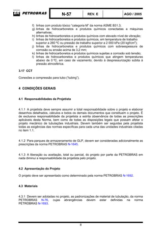 N-57 REV. E AGO / 2005
8
f) linhas com produto tóxico “categoria M” da norma ASME B31.3;
g) linhas de hidrocarbonetos e produtos químicos conectadas a máquinas
alternativas;
h) linhas de hidrocarbonetos e produtos químicos com elevado nível de vibração;
i) linhas de hidrocarbonetos e produtos químicos, em temperatura de trabalho
superior a 260 ºC ou pressão de trabalho superior a 2 000 kPa (20 kgf/cm2
);
j) linhas de hidrocarbonetos e produtos químicos com sobreespessura de
corrosão ou erosão acima de 3,2 mm;
k) linhas de hidrocarbonetos e produtos químicos sujeitas a corrosão sob tensão;
l) linhas de hidrocarbonetos e produtos químicos que atingem temperaturas
abaixo de 0 ºC, em caso de vazamento, devido à despressurização súbita à
pressão atmosférica.
3.17 CCT
Conexões a compressão para tubo (“tubing”).
4 CONDIÇÕES GERAIS
4.1 Responsabilidades da Projetista
4.1.1 A projetista deve sempre assumir a total responsabilidade sobre o projeto e elaborar
desenhos detalhados, cálculos e todos os demais documentos que constituem o projeto. É
de exclusiva responsabilidade da projetista a estrita observância de todas as prescrições
aplicáveis desta Norma, bem como de todas as disposições legais que possam afetar o
projeto mecânico de tubulações industriais. Devem também ser seguidas pela projetista
todas as exigências das normas específicas para cada uma das unidades industriais citadas
no item 1.1.
4.1.2 Para parques de armazenamento de GLP, devem ser consideradas adicionalmente as
prescrições da norma PETROBRAS N-1645.
4.1.3 A liberação ou aceitação, total ou parcial, do projeto por parte da PETROBRAS em
nada diminui a responsabilidade da projetista pelo projeto.
4.2 Apresentação do Projeto
O projeto deve ser apresentado como determinado pela norma PETROBRAS N-1692.
4.3 Materiais
4.3.1 Devem ser adotadas no projeto, as padronizações de material de tubulação, da norma
PETROBRAS N-76, cujas abrangências devem estar definidas na norma
PETROBRAS N-1693.
 