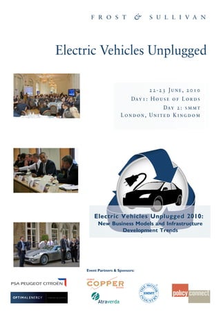 Electric Vehicles Unplugged

                                     22-23 June, 2010
                             Da y 1 : H o u s e o f L o r d s
                                   Da y 2 : s m m t
                       London, United Kingdom




         Electric Vehicles Unplugged 2010:
           New Business Models and Infrastructure
                   Development Trends




     Event Partners & Sponsors:
 
