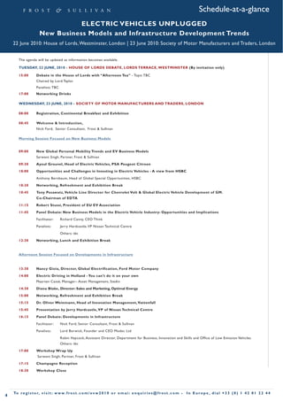 Schedule-at-a-glance
                                  ELECTRIC VEHICLES UNPLUGGED
                       New Business Models and Infrastructure Development Trends
    22 June 2010: House of Lords, Westminster, London | 23 June 2010: Society of Motor Manufacturers and Traders, London


       The agenda will be updated as information becomes available.

       TUESDAY, 22 JUNE, 2010 - HOUSE OF LORDS DEBATE, LORDS TERRACE, WESTMINSTER (By invitation only)

       15:00        Debate in the House of Lords with “Afternoon Tea” - Topic TBC
                    Chaired by Lord Taylor
                    Panelists: TBC
       17:00        Networking Drinks

       WEDNESDAY, 23 JUNE, 2010 - SOCIETY OF MOTOR MANUFACTURERS AND TRADERS, LONDON

       08:00        Registration, Continental Breakfast and Exhibition

       08:45        Welcome & Introduction,
                    Nick Ford, Senior Consultant, Frost & Sullivan

       Morning Session Focused on New Business Models


       09:00        New Global Personal Mobility Trends and EV Business Models
                    Sarwant Singh, Partner, Frost & Sullivan
       09:30        Ayoul Grouvel, Head of Electric Vehicles, PSA Peugeot Citroen
       10:00        Opportunities and Challenges in Investing in Electric Vehicles - A view from HSBC
                    Anthony Bernbaum, Head of Global Special Opportunities, HSBC
       10:30        Networking, Refreshment and Exhibition Break
       10:45        Tony Posawatz, Vehicle Line Director for Chevrolet Volt & Global Electric Vehicle Development of GM.
                    Co-Chairman of EDTA
       11:15        Robert Stussi, President of EU EV Association
       11:45        Panel Debate: New Business Models in the Electric Vehicle Industry: Opportunities and Implications
                    Facilitator:      Richard Canny, CEO Think
                    Panelists:        Jerry Hardcastle, VP Nissan Technical Centre
                                      Others: tbc
       12:30        Networking, Lunch and Exhibition Break


       Afternoon Session Focused on Developments in Infrastructure


       13:30        Nancy Gioia, Director, Global Electrification, Ford Motor Company
       14:00        Electric Driving in Holland - You can't do it on your own
                    Maarten Cassé, Manager– Asset Management, Stedin
       14:30        Diana Blake, Director: Sales and Marketing, Optimal Energy
       15:00        Networking, Refreshment and Exhibition Break
       15:15        Dr. Oliver Weinmann, Head of Innovation Management, Vattenfall
       15:45        Presentation by Jerry Hardcastle, VP of Nissan Technical Centre
       16:15        Panel Debate: Developments in Infrastructure
                    Facilitator:      Nick Ford, Senior Consultant, Frost & Sullivan
                    Panelists:        Lord Borwick, Founder and CEO Modec Ltd
                                      Robin Haycock, Assistant Director, Department for Business, Innovation and Skills and Office of Low Emission Vehicles
                                      Others: tbc
       17:00        Workshop Wrap Up
                     Sarwant Singh, Partner, Frost & Sullivan
       17:15        Champagne Reception
       18:30        Workshop Close




    To r e g i s t e r, v i s i t : w w w. f r o s t . c o m / e v w 2 0 1 0 o r e m a i : e n q u i r i e s @ f r o s t . c o m •   In Europe , dial +33 (0) 1 42 81 22 44
4
 