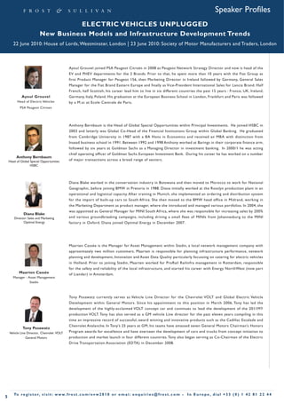 Speaker Profiles
                                     ELECTRIC VEHICLES UNPLUGGED
                          New Business Models and Infrastructure Development Trends
       22 June 2010: House of Lords, Westminster, London | 23 June 2010: Society of Motor Manufacturers and Traders, London



                                                Ayoul Grouvel joined PSA Peugeot Citroën in 2008 as Peugeot Network Strategy Director and now is head of the
                                                EV and PHEV departments for the 2 Brands. Prior to that, he spent more than 10 years with the Fiat Group as
                                                first Product Manager for Peugeot 156, then Marketing Director in Ireland followed by Germany, General Sales
                                                Manager for the Fiat Brand Eastern Europe and finally as Vice-President International Sales for Lancia Brand. Half
                                                French, half Scottish, his career lead him to live in six different countries the past 15 years : France, UK, Ireland,
             Ayoul Grouvel                      Germany, Italy, Poland. His graduation at the European Business School in London, Frankfurt and Paris was followed
          Head of Electric Vehicles             by a M.sc at Ecole Centrale de Paris.
            PSA Peugeot Citroen




                                                Anthony Bernbaum is the Head of Global Special Opportunities within Principal Investments. He joined HSBC in
                                                2003 and latterly was Global Co-Head of the Financial Institutions Group within Global Banking. He graduated
                                                from Cambridge University in 1987 with a BA Hons in Economics and received an MBA with distinction from
                                                Insead business school in 1991. Between 1992 and 1998 Anthony worked at Barings in their corporate finance arm,
                                                followed by six years at Goldman Sachs as a Managing Director in investment banking. In 2000/1 he was acting
                                                chief operating officer of Goldman Sachs European Investment Bank. During his career he has worked on a number
         Anthony Bernbaum
    Head of Global Special Opportunities        of major transactions across a broad range of sectors.
                   HSBC




                                                Diana Blake worked in the conservation industry in Botswana and then moved to Morocco to work for National
                                                Geographic, before joining BMW in Pretoria in 1988. Diana initially worked at the Rosslyn production plant in an
                                                operational and logistical capacity. After training in Munich, she implemented an ordering and distribution system
                                                for the import of built-up cars to South Africa. She then moved to the BMW head office in Midrand, working in
                                                the Marketing Department as product manager, where she introduced and managed various portfolios. In 2004, she
                                                was appointed as General Manager for MINI South Africa, where she was responsible for increasing sales by 200%
              Diana Blake
       Director: Sales and Marketing            and various groundbreaking campaigns, including driving a small fleet of MINIs from Johannesburg to the MINI
             Optimal Energy                     factory in Oxford. Diana joined Optimal Energy in December 2007.




                                                Maarten Cassée is the Manager for Asset Management within Stedin, a local network management company with
                                                approximately two million customers. Maarten is responsible for planning infrastructure performance, network
                                                planning and development, Innovation and Asset Data Quality particularly focussing on catering for electric vehicles
                                                in Holland. Prior to joining Stedin, Maarten worked for ProRail Railinfra management in Rotterdam, responsible
                                                for the safety and reliability of the local infrastructure, and started his career with Energy NorthWest (now part
           Maarten Cassée                       of Liander) in Amsterdam.
       Manager - Asset Management
                  Stedin



                                                Tony Posawatz currently serves as Vehicle Line Director for the Chevrolet VOLT and Global Electric Vehicle
                                                Development within General Motors. Since his appointment to this position in March 2006, Tony has led the
                                                development of the highly-acclaimed VOLT concept car and continues to lead the development of the 2011MY
                                                production VOLT. Tony has also served as a GM vehicle Line director for the past eleven years compiling in this
                                                time an impressive record of successful, award winning and innovative products such as the Cadillac Escalade and
                                                Chevrolet Avalanche. In Tony’s 25 years at GM, his teams have amassed seven General Motors Chairman’s Honors
             Tony Posawatz
    Vehicle Line Director, Chevrolet VOLT       Program awards for excellence and have overseen the development of cars and trucks from concept initiation to
                General Motors                  production and market launch in four different countries. Tony also began serving as Co-Chairman of the Electric
                                                Drive Transportation Association (EDTA) in December 2008.




       To r e g i s t e r, v i s i t : w w w. f r o s t . c o m / e v w 2 0 1 0 o r e m a i : e n q u i r i e s @ f r o s t . c o m •   In Europe , dial +33 (0) 1 42 81 22 44
5
 