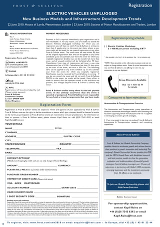 Registration
                                            ELECTRIC VEHICLES UNPLUGGED
                                 New Business Models and Infrastructure Development Trends
       22 June 2010: House of Lords, Westminster, London | 23 June 2010: Society of Motor Manufacturers and Traders, London

          VENUE INFORMATION                                               PAYMENT PROCEDURES
          Day 1:
          Lords Terrace, House of Lords,                                  Payment in full is required immediately upon registration and is
                                                                                                                                                                                    Registration/pricing schedule
          Palace of Westminster,                                          non-refundable. If, for any reason, you are unable to attend the
          Westminster, London, SW1A 0AA                                   Electric Vehicles Unplugged workshop for which you are
          Day 2:                                                          registered, you will have to notify Frost & Sullivan in writing no                             [ ] Electric Vehicles Workshop:
          Society of Motor Manufacturers and Traders,                     later than 3 weeks prior to the event start date, where a one-                                     £ 1 450.00 per person excluding VAT*
          Forbes House, Halkin Street,                                    time credit will be issued for use toward registration at any other
          London, SW1X 7DS                                                Frost & Sullivan event. The credit must be used within 90 days
                                                                          of the original registration date and can be applied to any Event
                                                                          scheduled up to one calendar year from the event for which you                                 * Rate provided is for Day 2 of the workshop. Day 1 is by invitation only.
    Registration Form and Procedures                                      originally registered. Credits may not be transferred more than
                                                                          once, and all unused credit(s) will be forfeited after 90 days.
         EMAIL or WEBSITE                                                 Cancellation from time of registration will incur a one time                                   *NOTE: Rates provided are for information purposes only and are
    cyril.cromier@frost.com                                               administration fee of £500. Cancellation less than 30 days prior
    www.frost.com/evw2010
                                                                                                                                                                         subject to change without notice. Rates for actual transactions may
                                                                          to the start of the event, will incur a 50% fee. The remaining                                 vary and Frost & Sullivan is not offering to enter into any
                                                                          50% can be applied to any Event schedule up to one calendar
                                                                          year from the event for which you originally registered.
                                                                                                                                                                         transaction at any rate displayed.
    ¥ PHONE
                                                                          Notification must be received by Frost & Sullivan in writing. If
    In Europe, dial: +33 1 42 81 22 44
                                                                          you do not attend the event and fail to notify Frost & Sullivan
                                                                          PRIOR to the event, no credit will be issued. Every effort is
                                                                          made to ensure that the speakers noted in this brochure are                                                           Group Discounts Available
                                                                          present, but changes beyond Frost & Sullivan s control may
        FAX
                                                                          occur.                                                                                                                      Dial +33 1 42 81 22 44
    +44 (0) 20 7730 3343

    u MAIL
    Registrations will be acknowledged by mail.                           Frost & Sullivan makes every effort to hold the planned
                                                                                                                                                                                                            for details

    (Please include payment):                                             event. In the unlikely occurrence that the event is
    Frost & Sullivan                                                      canceled or postponed, Frost & Sullivan is not responsible
    Grosvenor Gardens                                                     for any hotel or travel arrangements that you have made.                                             Contact me to learn more about:
    London SW 1W 0DH
    United Kingdom
                                                                                                                                                                         Automotive & Transportation Practice
                                                                Re gi st rati on For m
    Registration at Frost & Sullivan events are subject to review and approval of your application by Frost & Sullivan.                                                  The Automotive and Transportation group specialiises in
    Frost & Sullivan reserves the right to decline attendance to events which your company would be deemed a vendor                                                      advanced automotive technologies research and consulting and
                                                                                                                                                                         has been supporting vehicle manufacturers and Tier 1 suppliers
    to the market, as participation at Frost & Sullivan events are restricted to end user practitioners. For information on                                              in developing innovative growth strategies.
    how to sponsor a Frost & Sullivan event, please contact Kapil Raina on +44 (0)20 7343 8392 or email
    Kapil.Raina@frost.com                                                                                                                                                [ ] I am interested in learning more about Frost & Sullivan’s
                                                                                                                                                                         Automotive & Transportation research and consulting
    YOUR DETAILS                                                                                                                                                         capabilities.

    NAME                                                                                  TITLE
    COMPANY
                                                                                                                                                                                            About Frost & Sullivan
    ADDRESS                                                                                              POSTAL CODE
    CITY
    STATE/PROVINCE                                                                                COUNTRY                                                                    Frost & Sullivan, the Growth Partnership Company,
                                                                                                                                                                         enables clients to accelerate growth and achieve best-in-
    TELEPHONE                                                                               FAX                                                                           class positions in growth, innovation and leadership. The
    EMAIL                                                                                                                                                                company's Growth Partnership Service provides the CEO
                                                                                                                                                                           and the CEO's Growth Team with disciplined research
      PAYMENT OPTIONS*                                                                                                                                                        and best practice models to drive the generation,
      (*Kindly note if paying by credit card, we can only charge in Pound Sterling.)                                                                                         evaluation and implementation of powerful growth
                                                                                                                                                                           strategies. Frost & Sullivan leverages over 45 years of
      AMOUNT                                                                                   CURRENCY
                                                                                                                                                                          experience in partnering with Global 1000 companies,
      PLEASE BILL ME (Enter a purchase order number below)                                                                                                                  emerging businesses and the investment community
                                                                                                                                                                                      from 40 offices on six continents.
      PURCHASE ORDER NUMBER

      PAYMENT BY CREDIT CARD (Please circle below)

      VISA         AMEX            MASTERCARD                                                                                                                                To join our Growth Partnership, please visit
      ACCOUNT NUMBER                                                                                 EXPIRY DATE                                                                        http://www.frost.com

      CARD HOLDER’S NAME

      3 DIGIT SECURITY CODE                                                                  SIGNATURE                                                                                       Attire: Business Casual
      Booking terms and conditions
      Registration Fees: A full invoice will be forwarded on receipt of registration. Fees must be paid in full prior to the event*.The fee includes refreshments,
      lunch and full documentation. Fees are exclusive of VAT. Cheques or money orders should be made payable to Frost & Sullivan. *Please note: if full payment               For sponsorship opportunities,
      is not received prior to the event start date then admission to the event may be refused. Change of terms: It may be necessary for reasons beyond our
      control to alter the venue, timetable or content of the event. Fees will be refunded should the event be cancelled by Frost & Sullivan. We accept no                              contact Kapil Raina on
      liability for any other cost. Cancellations and transfers: A £135 administration charge will be made for all transfers and name changes. In addition, if
      cancellation takes place 28 days or less, but more than 14 days before the start of an event, you will be liable for 50% of the full fee. If cancellation occurs           +44 (0)20 7343 8392 or email
      14 days or less before the start of the event, then you will be liable for the full fee. Substitutes can be accepted at any time providing we have received
      confirmation in writing before the start of the event and will be subject to the £135 administration fee.
                                                                                                                                                                                        Kapil.Raina@frost.com

      To r e g i s t e r, v i s i t : w w w. f r o s t . c o m / e v w 2 0 1 0 o r e m a i : e n q u i r i e s @ f r o s t . c o m •                                     In Europe , dial +33 (0) 1 42 81 22 44
8
 