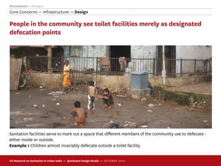 Ahmedabad >> Mirzapur
Core Concerns >> Infrastructure >> Design

People in the community see toilet facilities merely as designated
defecation points




Sanitation facilities serve to mark out a space that diﬀerent members of the community use to defecate -
either inside or outside.
Example 1 Children almost invariably defecate outside a toilet facility


UX Research on Sanitation in Urban India >> Quicksand Design Studio >> O C TOBER 201 0
 