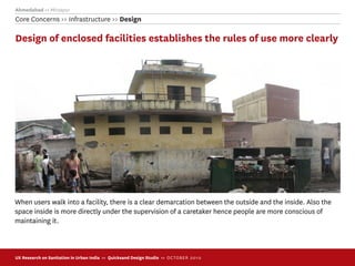 Ahmedabad >> Mirzapur
Core Concerns >> Infrastructure >> Design

Design of enclosed facilities establishes the rules of use more clearly




When users walk into a facility, there is a clear demarcation between the outside and the inside. Also the
space inside is more directly under the supervision of a caretaker hence people are more conscious of
maintaining it.



UX Research on Sanitation in Urban India >> Quicksand Design Studio >> O C TOBER 201 0
 