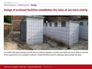 Ahmedabad >> Mirzapur
Core Concerns >> Infrastructure >> Design

Design of enclosed facilities establishes the rules of use more clearly




For toilets that open directly outside, the boundaries between outside and inside are not as distinct and the
direct supervision of a caretaker is absent. People therefore tend to defecate right outside the door.




UX Research on Sanitation in Urban India >> Quicksand Design Studio >> O C TOBER 201 0
 