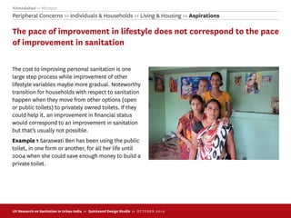 Ahmedabad >> Mirzapur
Peripheral Concerns >> Individuals & Households >> Living & Housing >> Aspirations

The pace of improvement in lifestyle does not correspond to the pace
of improvement in sanitation

The cost to improving personal sanitation is one
large step process while improvement of other
lifestyle variables maybe more gradual. Noteworthy
transition for households with respect to sanitation
happen when they move from other options (open
or public toilets) to privately owned toilets. If they
could help it, an improvement in ﬁnancial status
would correspond to an improvement in sanitation
but that’s usually not possible.
Example 1 Saraswati Ben has been using the public
toilet, in one form or another, for all her life until
2004 when she could save enough money to build a
private toilet.




UX Research on Sanitation in Urban India >> Quicksand Design Studio >> O C TOBER 201 0
 
