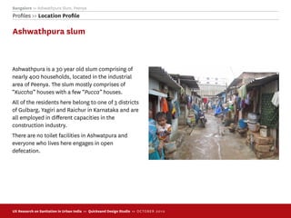 Bangalore >> Ashwathpura Slum, Peenya
Proﬁles >> Location Proﬁle

Ashwathpura slum



Ashwathpura is a 30 year old slum comprising of
nearly 400 households, located in the industrial
area of Peenya. The slum mostly comprises of
“Kuccha” houses with a few “Pucca” houses.
All of the residents here belong to one of 3 districts
of Gulbarg, Yagiri and Raichur in Karnataka and are
all employed in diﬀerent capacities in the
construction industry.
There are no toilet facilities in Ashwatpura and
everyone who lives here engages in open
defecation.




UX Research on Sanitation in Urban India >> Quicksand Design Studio >> O C TOBER 201 0
 