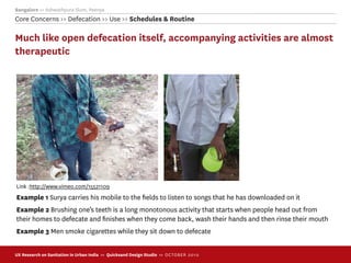 Bangalore >> Ashwathpura Slum, Peenya
Core Concerns >> Defecation >> Use >> Schedules & Routine

Much like open defecation itself, accompanying activities are almost
therapeutic




Link :http://www.vimeo.com/15521109
Example 1 Surya carries his mobile to the ﬁelds to listen to songs that he has downloaded on it
Example 2 Brushing one’s teeth is a long monotonous activity that starts when people head out from
their homes to defecate and ﬁnishes when they come back, wash their hands and then rinse their mouth
Example 3 Men smoke cigarettes while they sit down to defecate


UX Research on Sanitation in Urban India >> Quicksand Design Studio >> O C TOBER 201 0
 