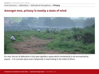 Bangalore >> Ashwathpura Slum, Peenya
Core Concerns >> Defecation >> Attitudes & Perceptions >> Privacy

Amongst men, privacy is mostly a state of mind




For men, the act of defecation in the open signiﬁes a space which momentarily is not encroached by
anyone – it is a private space even if physically it means being in the midst of others.




UX Research on Sanitation in Urban India >> Quicksand Design Studio >> O C TOBER 201 0
 