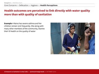 Bangalore >> Mathikere Slum
Core Concerns >> Defecation >> Hygiene >> Health Perceptions

Health outcomes are perceived to link directly with water quality
more than with quality of sanitation

Example 1 Ratna has severe asthma and her
children remain sick frequently. She along with
many other members of the community, blames
their ill health on the quality of water




UX Research on Sanitation in Urban India >> Quicksand Design Studio >> O C TOBER 201 0
 