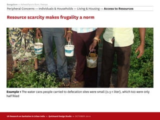 Bangalore >> Ashwathpura Slum, Peenya
Peripheral Concerns >> Individuals & Households >> Living & Housing >> Access to Resources

Resource scarcity makes frugality a norm




Example 1 The water cans people carried to defecation sites were small (0.5-1 liter), which too were only
half ﬁlled




UX Research on Sanitation in Urban India >> Quicksand Design Studio >> O C TOBER 201 0
 